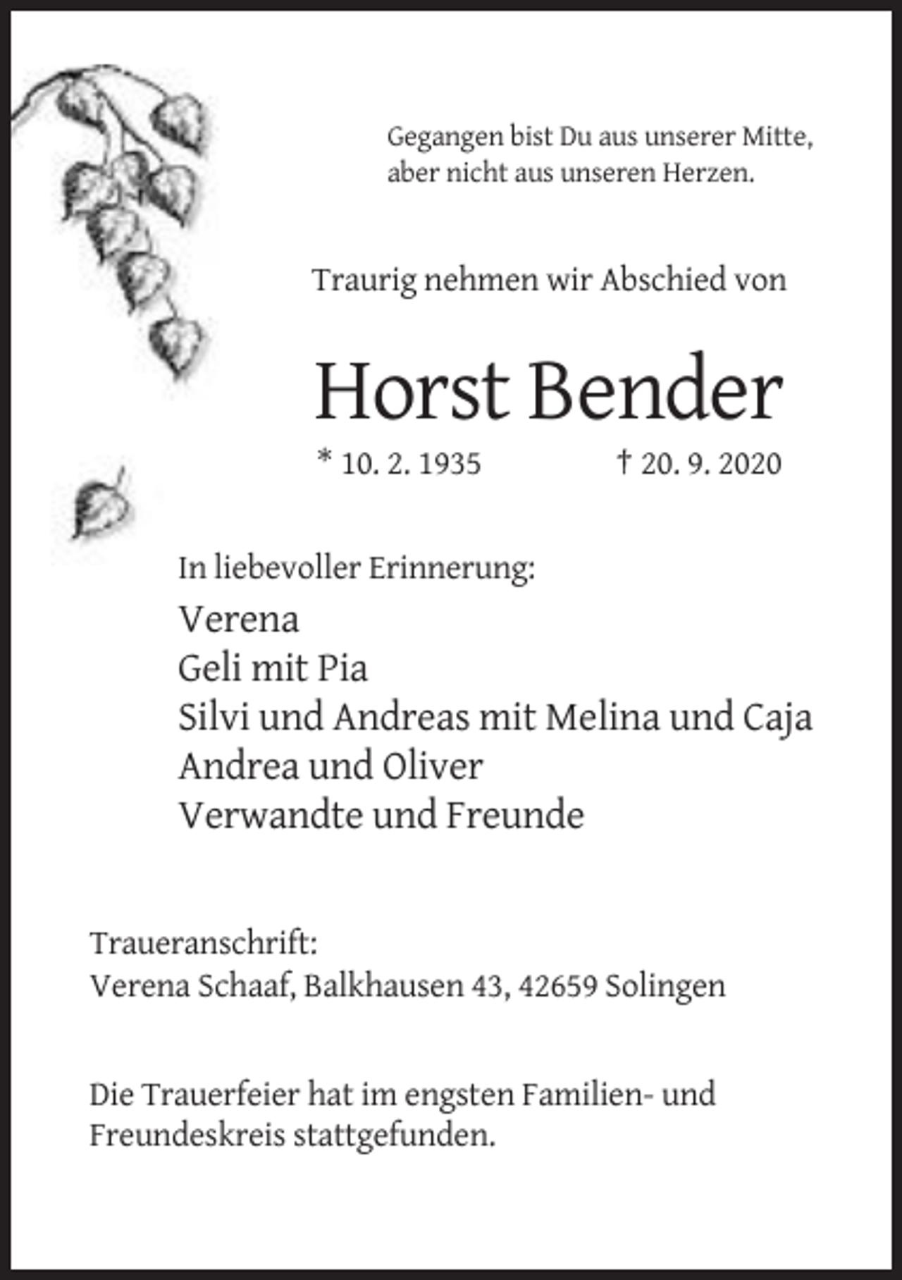 <p>Gegangen bist Du aus unserer Mitte,<br />aber nicht aus unseren Herzen.</p><p>Traurig nehmen wir Abschied von</p><p>Horst Bender<br />* 10. 2. 1935</p><p>† 20. 9. 2020</p><p>In liebevoller Erinnerung:</p><p>Verena<br />Geli mit Pia<br />Silvi und Andreas mit Melina und Caja<br />Andrea und Oliver<br />Verwandte und Freunde</p><p>Traueranschrift:<br />Verena Schaaf, Balkhausen 43, 42659 Solingen</p><p>Die Trauerfeier hat im engsten Familien- und<br />Freundeskreis stattgefunden.</p>