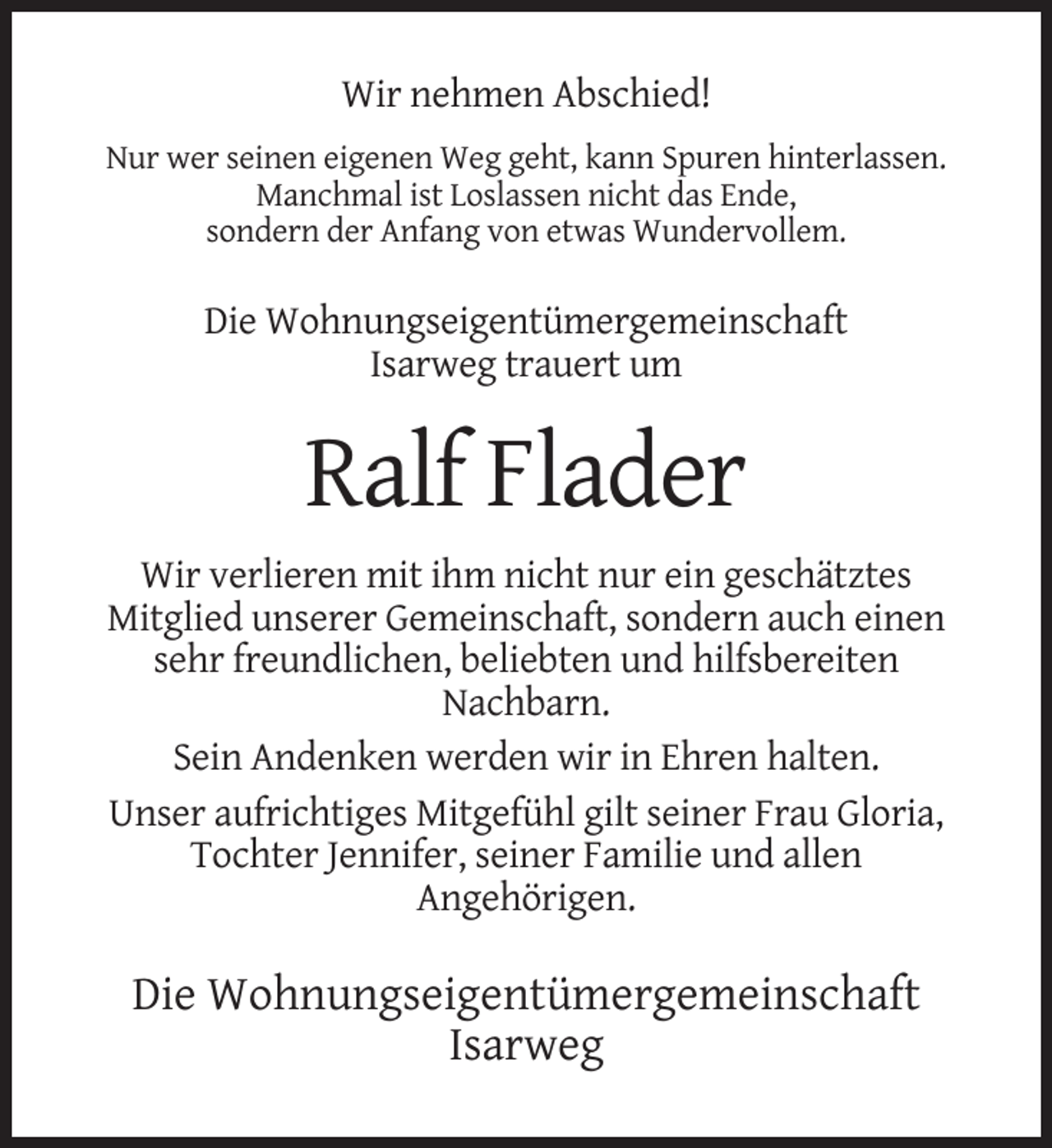 <p>Wir nehmen Abschied!<br />Nur wer seinen eigenen Weg geht, kann Spuren hinterlassen.<br />Manchmal ist Loslassen nicht das Ende,<br />sondern der Anfang von etwas Wundervollem.</p><p>Die Wohnungseigentümergemeinschaft<br />Isarweg trauert um</p><p>Ralf Flader<br />Wir verlieren mit ihm nicht nur ein geschätztes<br />Mitglied unserer Gemeinschaft, sondern auch einen<br />sehr freundlichen, beliebten und hilfsbereiten<br />Nachbarn.<br />Sein Andenken werden wir in Ehren halten.<br />Unser aufrichtiges Mitgefühl gilt seiner Frau Gloria,<br />Tochter Jennifer, seiner Familie und allen<br />Angehörigen.</p><p>Die Wohnungseigentümergemeinschaft<br />Isarweg</p>