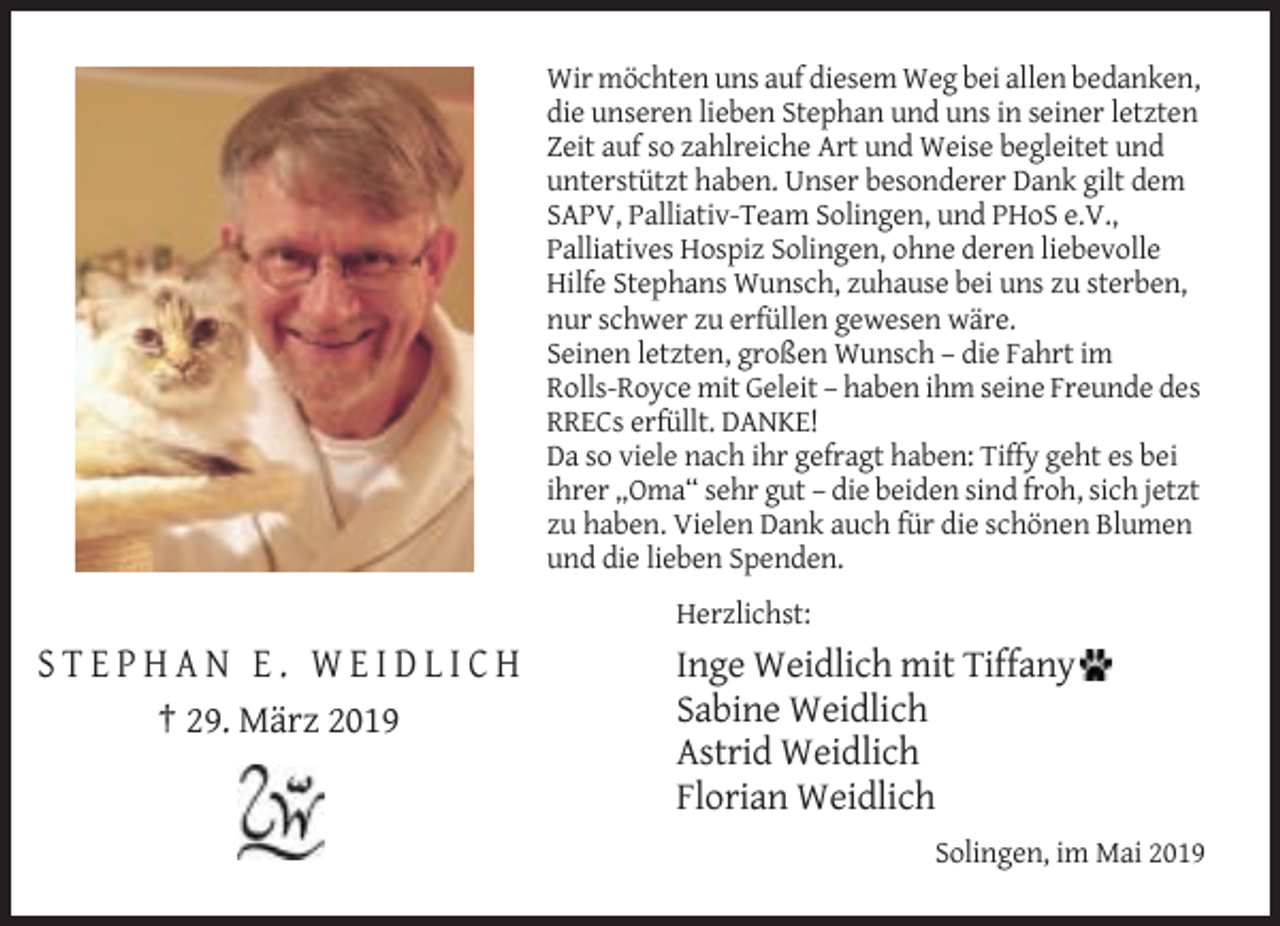 <p>Wir möchten uns auf diesem Weg bei allen bedanken,<br />die unseren lieben Stephan und uns in seiner letzten<br />Zeit auf so zahlreiche Art und Weise begleitet und<br />unterstützt haben. Unser besonderer Dank gilt dem<br />SAPV, Palliativ-Team Solingen, und PHoS e.V.,<br />Palliatives Hospiz Solingen, ohne deren liebevolle<br />Hilfe Stephans Wunsch, zuhause bei uns zu sterben,<br />nur schwer zu erfüllen gewesen wäre.<br />Seinen letzten, großen Wunsch – die Fahrt im<br />Rolls-Royce mit Geleit – haben ihm seine Freunde des<br />RRECs erfüllt. DANKE!<br />Da so viele nach ihr gefragt haben: Tiffy geht es bei<br />ihrer „Oma“ sehr gut – die beiden sind froh, sich jetzt<br />zu haben. Vielen Dank auch für die schönen Blumen<br />und die lieben Spenden.<br />Herzlichst:</p><p>STEPHAN E. WEIDLICH<br />† 29. März 2019</p><p>Inge Weidlich mit Tiffany<br />Sabine Weidlich<br />Astrid Weidlich<br />Florian Weidlich<br />Solingen, im Mai 2019</p>