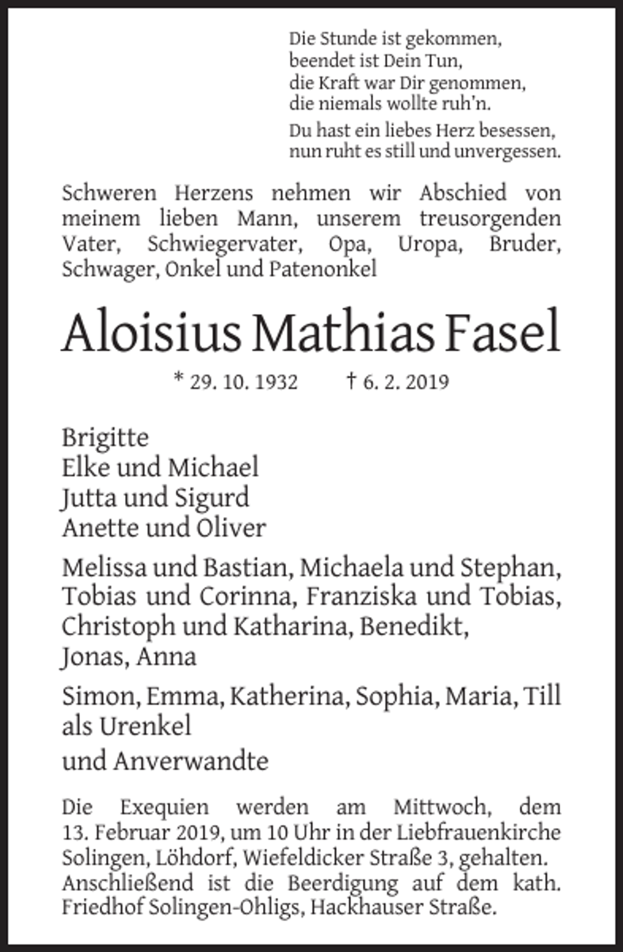 <p>Die Stunde ist gekommen,<br />beendet ist Dein Tun,<br />die Kraft war Dir genommen,<br />die niemals wollte ruh’n.<br />Du hast ein liebes Herz besessen,<br />nun ruht es still und unvergessen.</p><p>Schweren Herzens nehmen wir Abschied von<br />meinem lieben Mann, unserem treusorgenden<br />Vater, Schwiegervater, Opa, Uropa, Bruder,<br />Schwager, Onkel und Patenonkel</p><p>Aloisius Mathias Fasel<br />* 29. 10. 1932</p><p>† 6. 2. 2019</p><p>Brigitte<br />Elke und Michael<br />Jutta und Sigurd<br />Anette und Oliver<br />Melissa und Bastian, Michaela und Stephan,<br />Tobias und Corinna, Franziska und Tobias,<br />Christoph und Katharina, Benedikt,<br />Jonas, Anna<br />Simon, Emma, Katherina, Sophia, Maria, Till<br />als Urenkel<br />und Anverwandte<br />Die Exequien werden am Mittwoch, dem<br />13. Februar 2019, um 10 Uhr in der Liebfrauenkirche<br />Solingen, Löhdorf, Wiefeldicker Straße 3, gehalten.<br />Anschließend ist die Beerdigung auf dem kath.<br />Friedhof Solingen-Ohligs, Hackhauser Straße.</p>