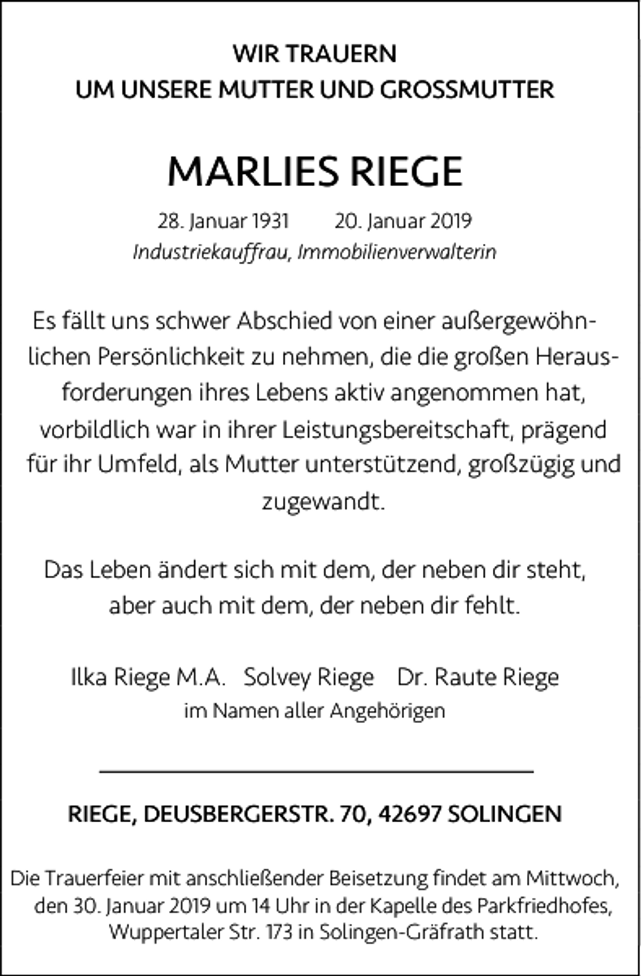 <p>WIR TRAUERN<br />UM UNSERE MUTTER UND GROSSMUTTER</p><p>MARLIES RIEGE<br />28. Januar 1931<br />20. Januar 2019<br />Industriekauffrau, Immobilienverwalterin</p><p>Es fällt uns schwer Abschied von einer außergewöhnlichen Persönlichkeit zu nehmen, die die großen Herausforderungen ihres Lebens aktiv angenommen hat,<br />vorbildlich war in ihrer Leistungsbereitschaft, prägend<br />für ihr Umfeld, als Mutter unterstützend, großzügig und<br />zugewandt.<br />Das Leben ändert sich mit dem, der neben dir steht,<br />aber auch mit dem, der neben dir fehlt.<br />Ilka Riege M.A. Solvey Riege Dr. Raute Riege<br />im Namen aller Angehörigen</p><p>RIEGE, DEUSBERGERSTR. 70, 42697 SOLINGEN<br />Die Trauerfeier mit anschließender Beisetzung findet am Mittwoch,<br />den 30. Januar 2019 um 14 Uhr in der Kapelle des Parkfriedhofes,<br />Wuppertaler Str. 173 in Solingen-Gräfrath statt.</p>