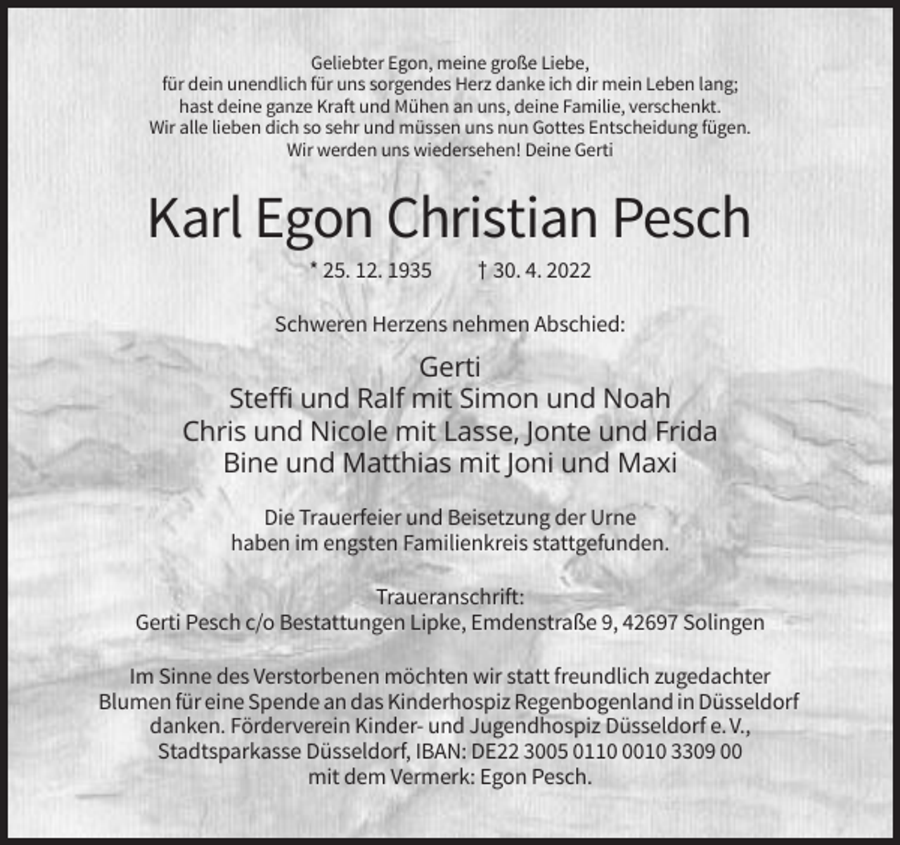 <p>Geliebter Egon, meine große Liebe,<br />für dein unendlich für uns sorgendes Herz danke ich dir mein Leben lang;<br />hast deine ganze Kraft und Mühen an uns, deine Familie, verschenkt.<br />Wir alle lieben dich so sehr und müssen uns nun Gottes Entscheidung fügen.<br />Wir werden uns wiedersehen! Deine Gerti</p><p>Karl Egon Christian Pesch<br />* 25. 12. 1935</p><p>† 30. 4. 2022</p><p>Schweren Herzens nehmen Abschied:</p><p>Gerti<br />Steffi und Ralf mit Simon und Noah<br />Chris und Nicole mit Lasse, Jonte und Frida<br />Bine und Matthias mit Joni und Maxi<br />Die Trauerfeier und Beisetzung der Urne<br />haben im engsten Familienkreis stattgefunden.<br />Traueranschrift:<br />Gerti Pesch c/o Bestattungen Lipke, Emdenstraße 9, 42697 Solingen<br />Im Sinne des Verstorbenen möchten wir statt freundlich zugedachter<br />Blumen für eine Spende an das Kinderhospiz Regenbogenland in Düsseldorf<br />danken. Förderverein Kinder- und Jugendhospiz Düsseldorf e. V.,<br />Stadtsparkasse Düsseldorf, IBAN: DE22 3005 011010 3309 00<br />mit dem Vermerk: Egon Pesch.</p>