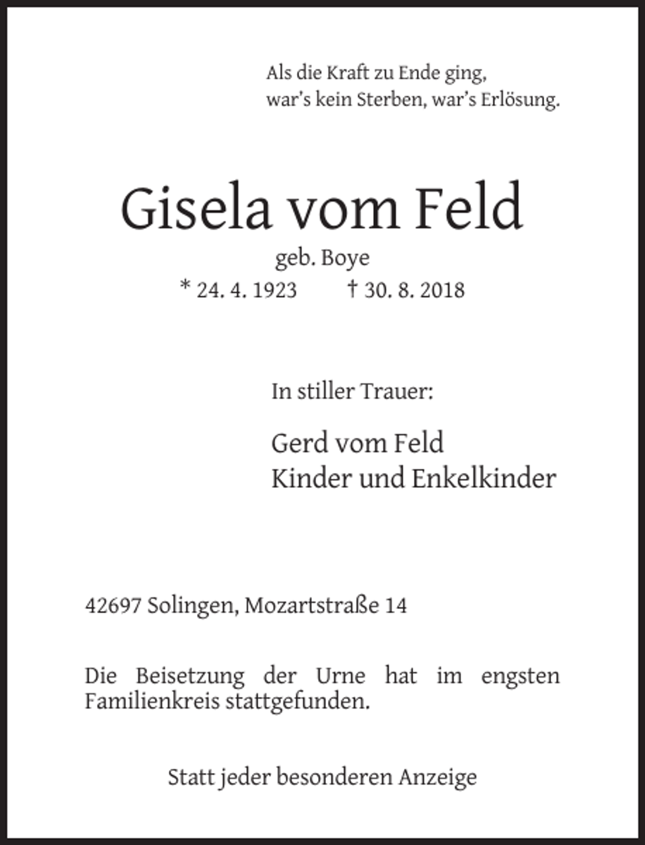 <p>Als die Kraft zu Ende ging,<br />war’s kein Sterben, war’s Erlösung.</p><p>Gisela vom Feld<br />geb. Boye<br />* 24. 4. 1923<br />† 30. 8. 2018</p><p>In stiller Trauer:</p><p>Gerd vom Feld<br />Kinder und Enkelkinder</p><p>42697 Solingen, Mozartstraße 14<br />Die Beisetzung der Urne hat im engsten<br />Familienkreis stattgefunden.</p><p>Statt jeder besonderen Anzeige</p>