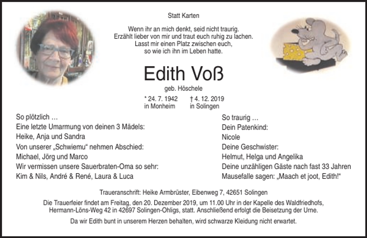 <p>Statt Karten<br />Wenn ihr an mich denkt, seid nicht traurig.<br />Erzählt lieber von mir und traut euch ruhig zu lachen.<br />Lasst mir einen Platz zwischen euch,<br />so wie ich ihn im Leben hatte.</p><p>Edith Voß<br />geb. Höschele<br />* 24. 7. 1942<br />in Monheim</p><p>So plötzlich …<br />Eine letzte Umarmung von deinen 3 Mädels:<br />Heike, Anja und Sandra<br />Von unserer „Schwiemu“ nehmen Abschied:<br />Michael, Jörg und Marco<br />Wir vermissen unsere Sauerbraten-Oma so sehr:<br />Kim &amp; Nils, André &amp; René, Laura &amp; Luca</p><p>† 4. 12. 2019<br />in Solingen</p><p>So traurig …<br />Dein Patenkind:<br />Nicole<br />Deine Geschwister:<br />Helmut, Helga und Angelika<br />Deine unzähligen Gäste nach fast 33 Jahren<br />Mausefalle sagen: „Maach et joot, Edith!“</p><p>Traueranschrift: Heike Armbrüster, Eibenweg 7, 42651 Solingen<br />Die Trauerfeier findet am Freitag, den 20. Dezember 2019, um 11.00 Uhr in der Kapelle des Waldfriedhofs,<br />Hermann-Löns-Weg 42 in 42697 Solingen-Ohligs, statt. Anschließend erfolgt die Beisetzung der Urne.<br />Da wir Edith bunt in unserem Herzen behalten, wird schwarze Kleidung nicht erwartet.</p>