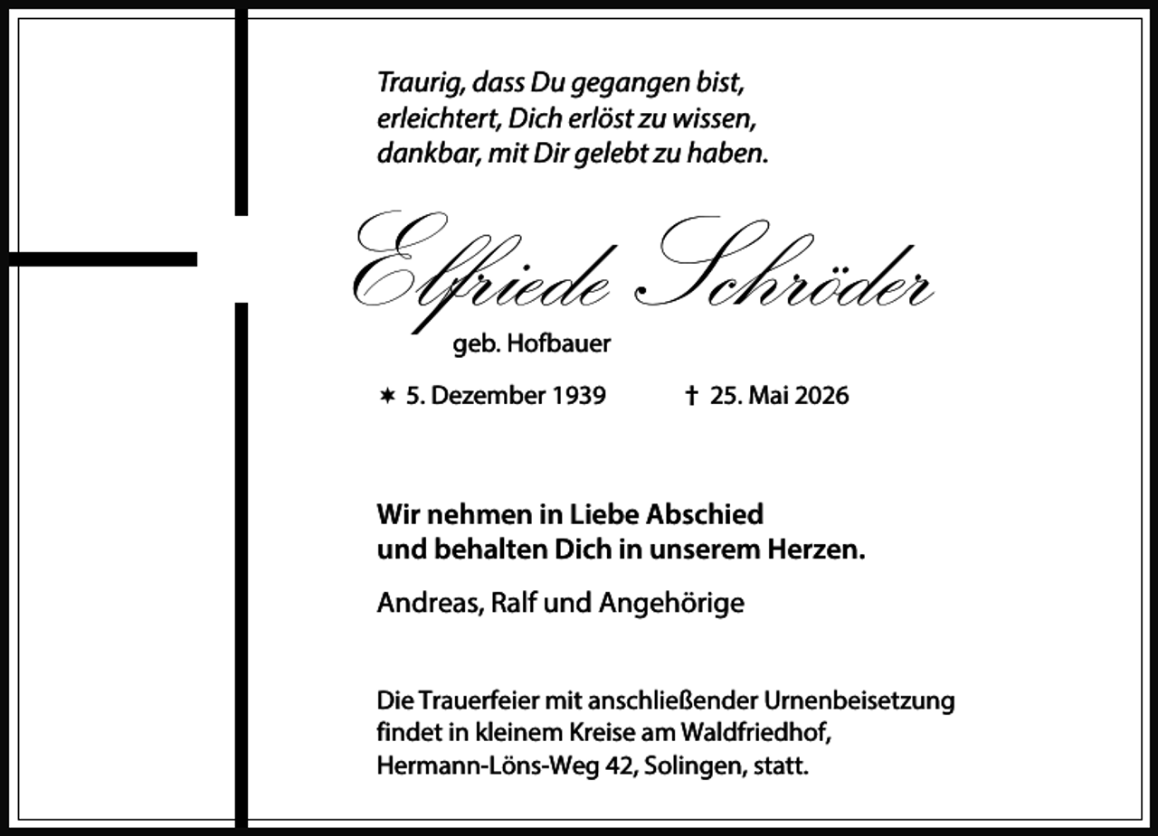 <p>Traurig, dass Du gegangen bist,<br />erleichtert, Dich erlöst zu wissen,<br />dankbar, mit Dir gelebt zu haben.</p><p>Elfriede Schröder<br />geb. Hofbauer</p><p> 5. Dezember 1939</p><p>† 25. Mai 2026</p><p>Wir nehmen in Liebe Abschied<br />und behalten Dich in unserem Herzen.<br />Andreas, Ralf und Angehörige<br />Die Trauerfeier mit anschließender Urnenbeisetzung<br />findet in kleinem Kreise am Waldfriedhof,<br />Hermann-Löns-Weg 42, Solingen, statt.</p>