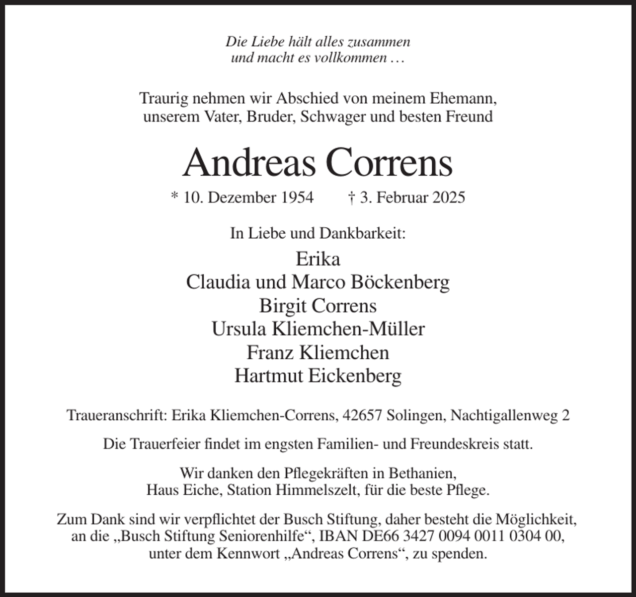 <p>Die Liebe hält alles zusammen<br />und macht es vollkommen ...</p><p>Traurig nehmen wir Abschied von meinem Ehemann,<br />unserem Vater, Bruder, Schwager und besten Freund</p><p>Andreas Correns<br />* 10. Dezember 1954</p><p>† 3. Februar 2025</p><p>In Liebe und Dankbarkeit:</p><p>Erika<br />Claudia und Marco Böckenberg<br />Birgit Correns<br />Ursula Kliemchen-Müller<br />Franz Kliemchen<br />Hartmut Eickenberg<br />Traueranschrift: Erika Kliemchen-Correns, 42657 Solingen, Nachtigallenweg 2<br />Die Trauerfeier findet im engsten Familien- und Freundeskreis statt.<br />Wir danken den Pflegekräften in Bethanien,<br />Haus Eiche, Station Himmelszelt, für die beste Pflege.<br />Zum Dank sind wir verpflichtet der Busch Stiftung, daher besteht die Möglichkeit,<br />an die „Busch Stiftung Seniorenhilfe“, IBAN DE66 3427 0094 0011 0304 00,<br />unter dem Kennwort „Andreas Correns“, zu spenden.</p>