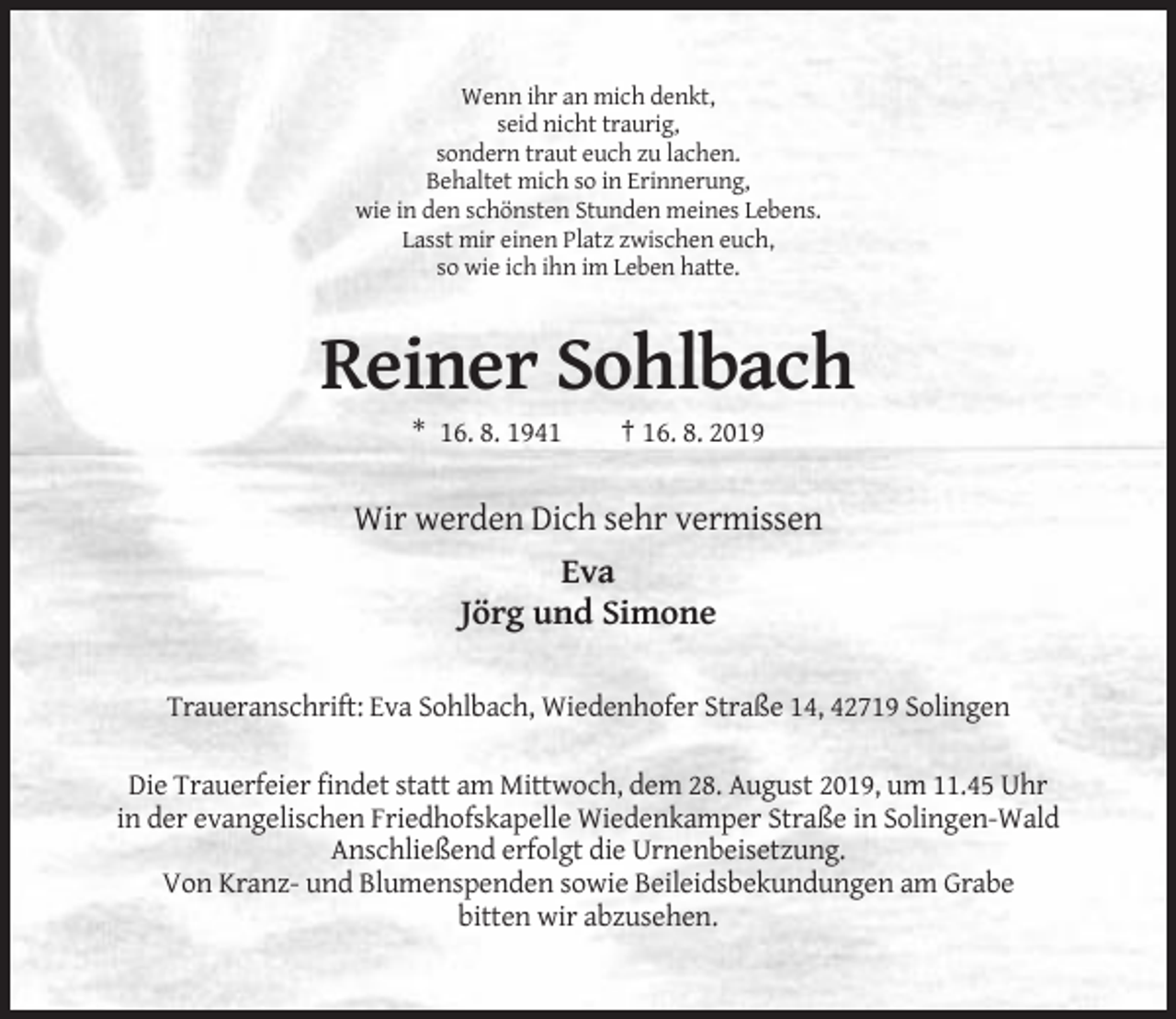 <p>Wenn ihr an mich denkt,<br />seid nicht traurig,<br />sondern traut euch zu lachen.<br />Behaltet mich so in Erinnerung,<br />wie in den schönsten Stunden meines Lebens.<br />Lasst mir einen Platz zwischen euch,<br />so wie ich ihn im Leben hatte.</p><p>Reiner Sohlbach<br />* 16. 8. 1941</p><p>† 16. 8. 2019</p><p>Wir werden Dich sehr vermissen<br />Eva<br />Jörg und Simone<br />Traueranschrift: Eva Sohlbach, Wiedenhofer Straße 14, 42719 Solingen<br />Die Trauerfeier findet statt am Mittwoch, dem 28. August 2019, um 11.45 Uhr<br />in der evangelischen Friedhofskapelle Wiedenkamper Straße in Solingen-Wald<br />Anschließend erfolgt die Urnenbeisetzung.<br />Von Kranz- und Blumenspenden sowie Beileidsbekundungen am Grabe<br />bitten wir abzusehen.</p>