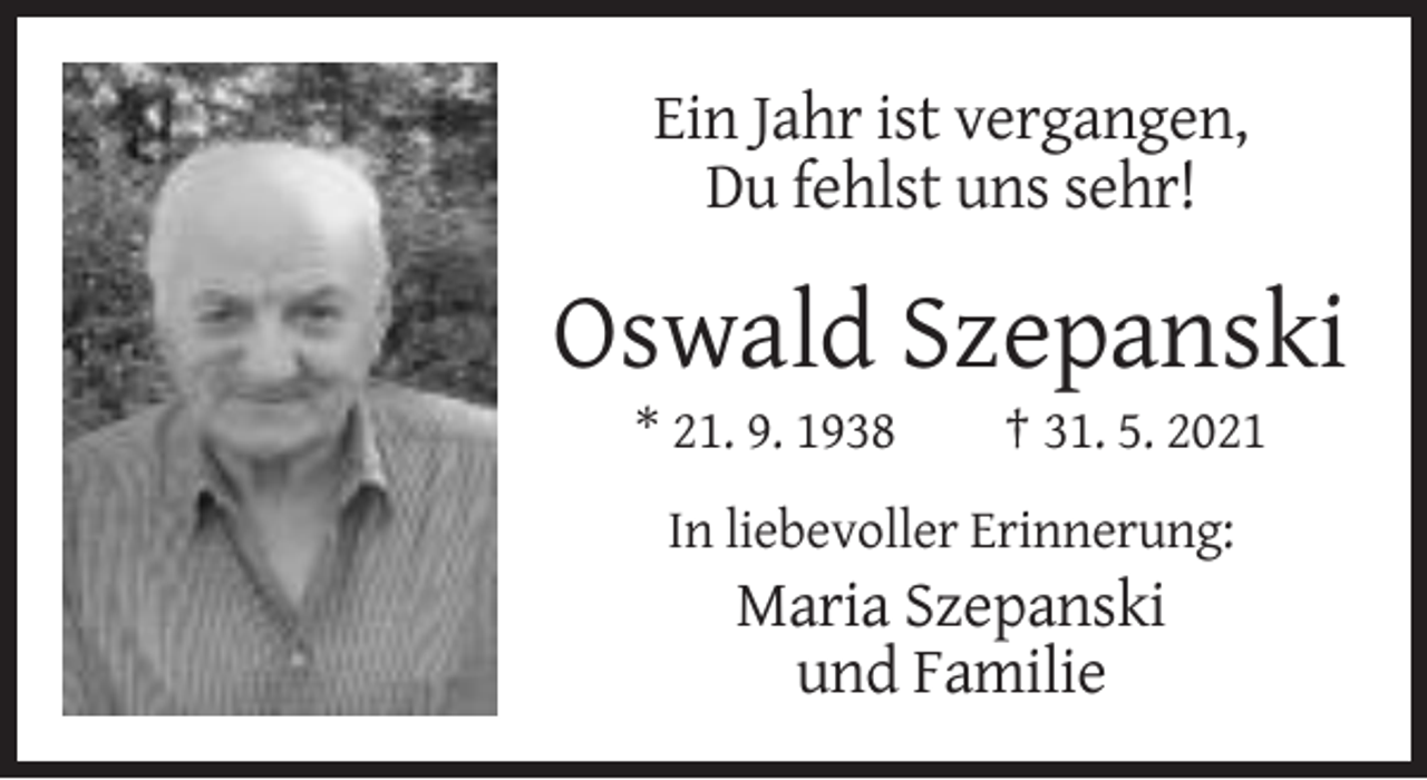 <p>Ein Jahr ist vergangen,<br />Du fehlst uns sehr!</p><p>Oswald Szepanski<br />* 21. 9. 1938</p><p>† 31. 5. 2021</p><p>In liebevoller Erinnerung:</p><p>Maria Szepanski<br />und Familie</p>