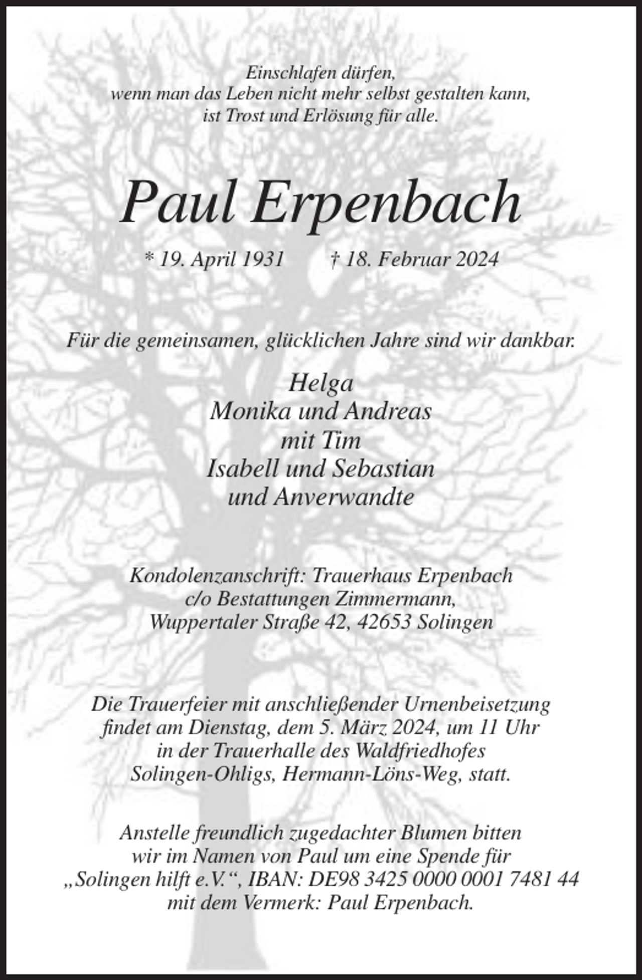 <p>Einschlafen dürfen,<br />wenn man das Leben nicht mehr selbst gestalten kann,<br />ist Trost und Erlösung für alle.</p><p>Paul Erpenbach<br />* 19. April 1931</p><p>† 18. Februar 2024</p><p>Für die gemeinsamen, glücklichen Jahre sind wir dankbar.</p><p>Helga<br />Monika und Andreas<br />mit Tim<br />Isabell und Sebastian<br />und Anverwandte<br />Kondolenzanschrift: Trauerhaus Erpenbach<br />c/o Bestattungen Zimmermann,<br />Wuppertaler Straße 42, 42653 Solingen</p><p>Die Trauerfeier mit anschließender Urnenbeisetzung<br />findet am Dienstag, dem 5. März 2024, um 11 Uhr<br />in der Trauerhalle des Waldfriedhofes<br />Solingen-Ohligs, Hermann-Löns-Weg, statt.<br />Anstelle freundlich zugedachter Blumen bitten<br />wir im Namen von Paul um eine Spende für<br />„Solingen hilft e.V.“, IBAN: DE98 3425 01 7481 44<br />mit dem Vermerk: Paul Erpenbach.</p>