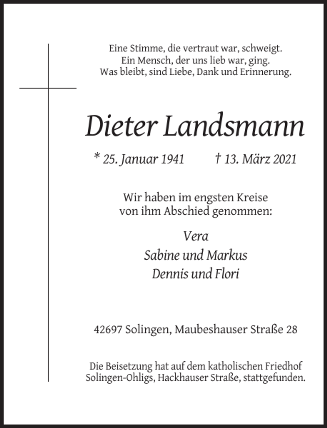 <p>Eine Stimme, die vertraut war, schweigt.<br />Ein Mensch, der uns lieb war, ging.<br />Was bleibt, sind Liebe, Dank und Erinnerung.</p><p>Dieter Landsmann<br />* 25. Januar 1941</p><p>† 13. März 2021</p><p>Wir haben im engsten Kreise<br />von ihm Abschied genommen:</p><p>Vera<br />Sabine und Markus<br />Dennis und Flori</p><p>42697 Solingen, Maubeshauser Straße 28</p><p>Die Beisetzung hat auf dem katholischen Friedhof<br />Solingen-Ohligs, Hackhauser Straße, stattgefunden.</p>