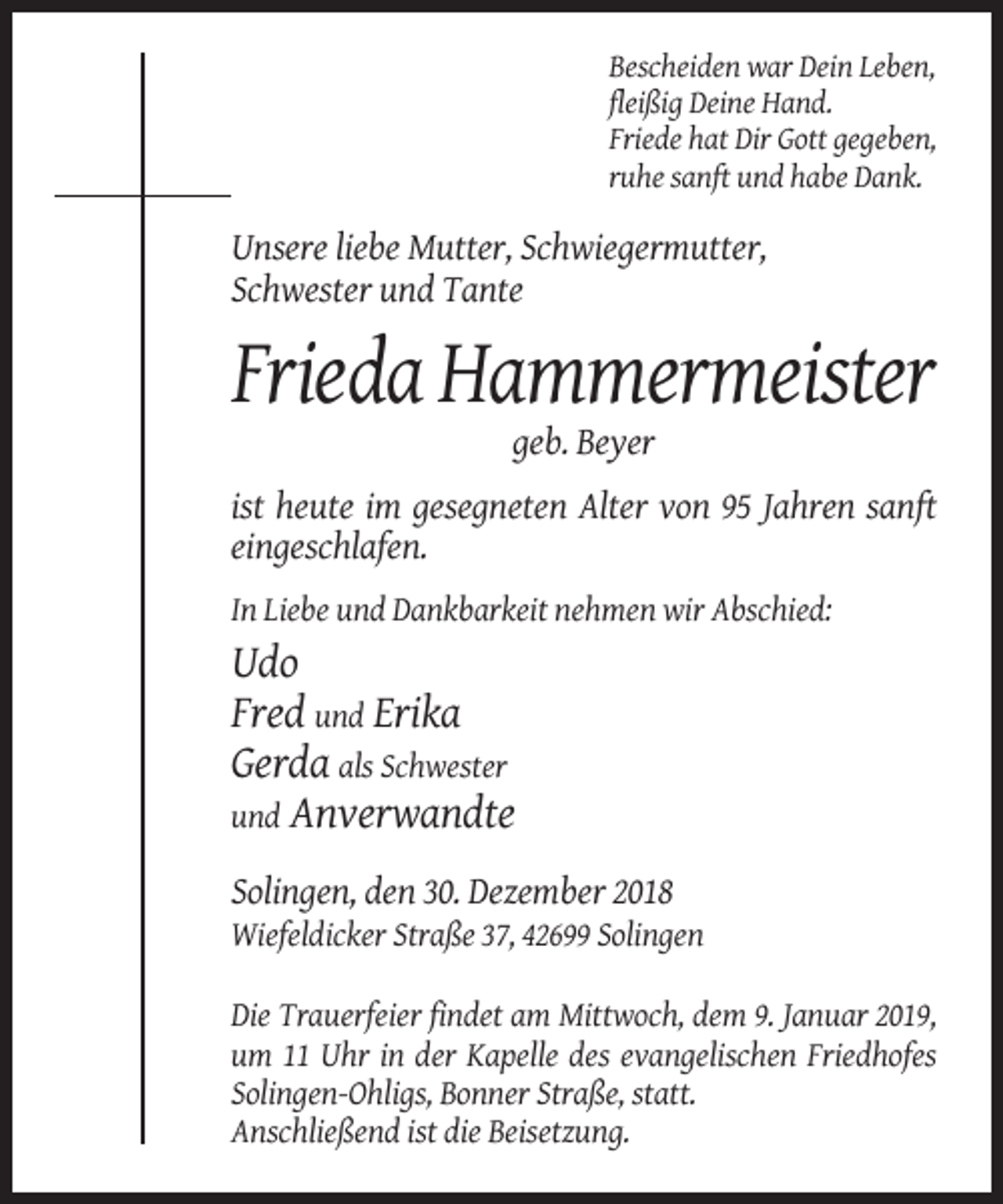 <p>Bescheiden war Dein Leben,<br />fleißig Deine Hand.<br />Friede hat Dir Gott gegeben,<br />ruhe sanft und habe Dank.</p><p>Unsere liebe Mutter, Schwiegermutter,<br />Schwester und Tante</p><p>Frieda Hammermeister<br />geb. Beyer<br />ist heute im gesegneten Alter von 95 Jahren sanft<br />eingeschlafen.<br />In Liebe und Dankbarkeit nehmen wir Abschied:</p><p>Udo<br />Fred und Erika<br />Gerda als Schwester<br />und Anverwandte<br />Solingen, den 30. Dezember 2018<br />Wiefeldicker Straße 37, 42699 Solingen<br />Die Trauerfeier findet am Mittwoch, dem 9. Januar 2019,<br />um 11 Uhr in der Kapelle des evangelischen Friedhofes<br />Solingen-Ohligs, Bonner Straße, statt.<br />Anschließend ist die Beisetzung.</p>