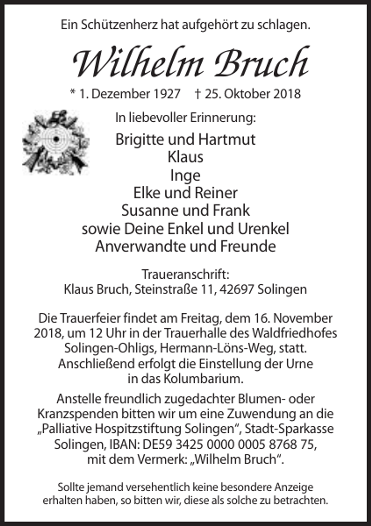 <p>Ein Schützenherz hat aufgehört zu schlagen.</p><p>Wilhelm Bruch<br />* 1. Dezember 1927 † 25. Oktober 2018<br />In liebevoller Erinnerung:</p><p>Brigitte und Hartmut<br />Klaus<br />Inge<br />Elke und Reiner<br />Susanne und Frank<br />sowie Deine Enkel und Urenkel<br />Anverwandte und Freunde<br />Traueranschrift:<br />Klaus Bruch, Steinstraße 11, 42697 Solingen<br />Die Trauerfeier findet am Freitag, dem 16. November<br />2018, um 12 Uhr in der Trauerhalle des Waldfriedhofes<br />Solingen-Ohligs, Hermann-Löns-Weg, statt.<br />Anschließend erfolgt die Einstellung der Urne<br />in das Kolumbarium.<br />Anstelle freundlich zugedachter Blumen- oder<br />Kranzspenden bitten wir um eine Zuwendung an die<br />„Palliative Hospitzstiftung Solingen“, Stadt-Sparkasse<br />Solingen, IBAN: DE59 3425 05 8768 75,<br />mit dem Vermerk: „Wilhelm Bruch“.<br />Sollte jemand versehentlich keine besondere Anzeige<br />erhalten haben, so bitten wir, diese als solche zu betrachten.</p>