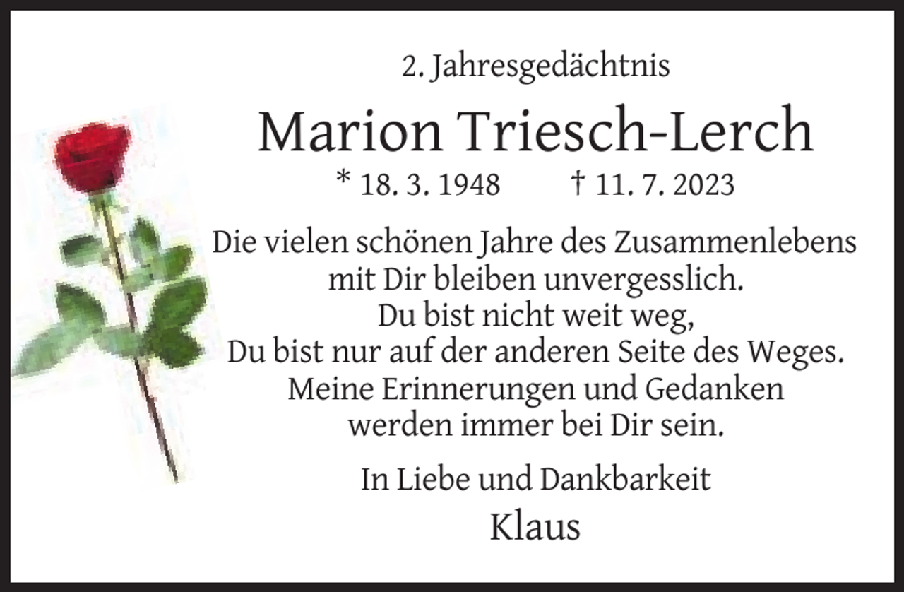 <p>2. Jahresgedächtnis</p>
<p>Marion Triesch-Lerch<br />* 18. 3. 1948</p>
<p>† 11. 7. 2023</p>
<p>Die vielen schönen Jahre des Zusammenlebens<br />mit Dir bleiben unvergesslich.<br />Du bist nicht weit weg,<br />Du bist nur auf der anderen Seite des Weges.<br />Meine Erinnerungen und Gedanken<br />werden immer bei Dir sein.<br />In Liebe und Dankbarkeit</p>
<p>Klaus</p>