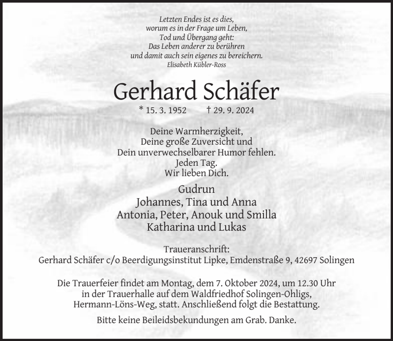 <p>Letzten Endes ist es dies,<br />worum es in der Frage um Leben,<br />Tod und Übergang geht:<br />Das Leben anderer zu berühren<br />und damit auch sein eigenes zu bereichern.<br />Elisabeth Kübler-Ross</p><p>Gerhard Schäfer<br />* 15. 3. 1952</p><p>† 29. 9. 2024</p><p>Deine Warmherzigkeit,<br />Deine große Zuversicht und<br />Dein unverwechselbarer Humor fehlen.<br />Jeden Tag.<br />Wir lieben Dich.</p><p>Gudrun<br />Johannes, Tina und Anna<br />Antonia, Peter, Anouk und Smilla<br />Katharina und Lukas<br />Traueranschrift:<br />Gerhard Schäfer c/o Beerdigungsinstitut Lipke, Emdenstraße 9, 42697 Solingen<br />Die Trauerfeier findet am Montag, dem 7. Oktober 2024, um 12.30 Uhr<br />in der Trauerhalle auf dem Waldfriedhof Solingen-Ohligs,<br />Hermann-Löns-Weg, statt. Anschließend folgt die Bestattung.<br />Bitte keine Beileidsbekundungen am Grab. Danke.</p>
