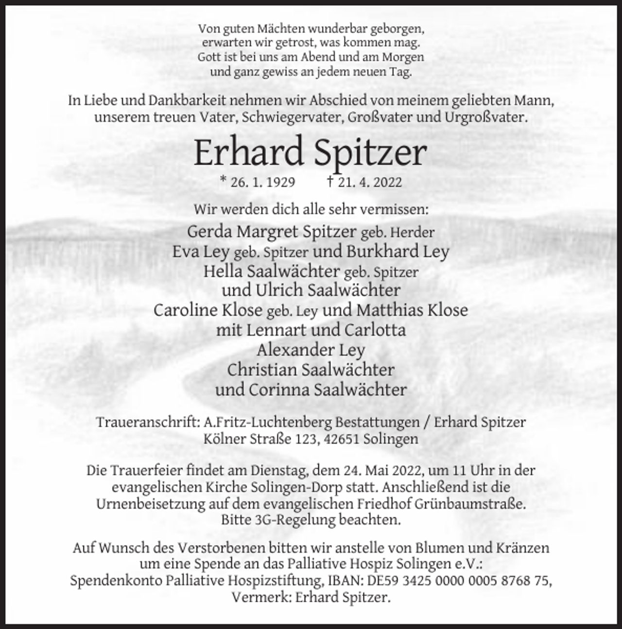 <p>Von guten Mächten wunderbar geborgen,<br />erwarten wir getrost, was kommen mag.<br />Gott ist bei uns am Abend und am Morgen<br />und ganz gewiss an jedem neuen Tag.</p><p>In Liebe und Dankbarkeit nehmen wir Abschied von meinem geliebten Mann,<br />unserem treuen Vater, Schwiegervater, Großvater und Urgroßvater.</p><p>Erhard Spitzer<br />* 26. 1. 1929</p><p>† 21. 4. 2022</p><p>Wir werden dich alle sehr vermissen:<br />Gerda Margret Spitzer geb. Herder<br />Eva Ley geb. Spitzer und Burkhard Ley<br />Hella Saalwächter geb. Spitzer</p><p>und Ulrich Saalwächter<br />Caroline Klose geb. Ley und Matthias Klose<br />mit Lennart und Carlotta<br />Alexander Ley<br />Christian Saalwächter<br />und Corinna Saalwächter<br />Traueranschrift: A.Fritz-Luchtenberg Bestattungen / Erhard Spitzer<br />Kölner Straße 123, 42651 Solingen<br />Die Trauerfeier findet am Dienstag, dem 24. Mai 2022, um 11 Uhr in der<br />evangelischen Kirche Solingen-Dorp statt. Anschließend ist die<br />Urnenbeisetzung auf dem evangelischen Friedhof Grünbaumstraße.<br />Bitte 3G-Regelung beachten.<br />Auf Wunsch des Verstorbenen bitten wir anstelle von Blumen und Kränzen<br />um eine Spende an das Palliative Hospiz Solingen e.V.:<br />Spendenkonto Palliative Hospizstiftung, IBAN: DE59 3425 05 8768 75,<br />Vermerk: Erhard Spitzer.</p>