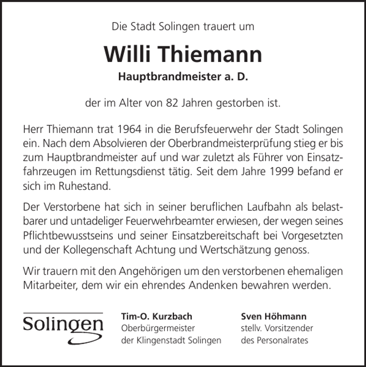 <p>Die Stadt Solingen trauert um</p><p>Willi Thiemann<br />Hauptbrandmeister a. D.</p><p>der im Alter von 82 Jahren gestorben ist.<br />Herr Thiemann trat 1964 in die Berufsfeuerwehr der Stadt Solingen<br />ein. Nach dem Absolvieren der Oberbrandmeisterprüfung stieg er bis<br />zum Hauptbrandmeister auf und war zuletzt als Führer von Einsatzfahrzeugen im Rettungsdienst tätig. Seit dem Jahre 1999 befand er<br />sich im Ruhestand.<br />Der Verstorbene hat sich in seiner beruﬂichen Laufbahn als belastbarer und untadeliger Feuerwehrbeamter erwiesen, der wegen seines<br />Pﬂichtbewusstseins und seiner Einsatzbereitschaft bei Vorgesetzten<br />und der Kollegenschaft Achtung und Wertschätzung genoss.<br />Wir trauern mit den Angehörigen um den verstorbenen ehemaligen<br />Mitarbeiter, dem wir ein ehrendes Andenken bewahren werden.<br />Tim-O. Kurzbach<br />Oberbürgermeister<br />der Klingenstadt Solingen</p><p>Sven Höhmann<br />stellv. Vorsitzender<br />des Personalrates</p>