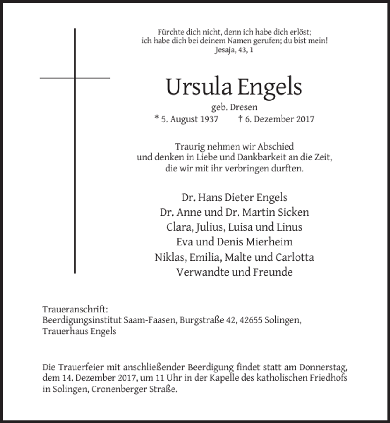 <p>Fürchte dich nicht, denn ich habe dich erlöst;<br />ich habe dich bei deinem Namen gerufen; du bist mein!<br />Jesaja, 43, 1</p><p>Ursula Engels<br />geb. Dresen<br />* 5. August 1937<br />† 6. Dezember 2017<br />Traurig nehmen wir Abschied<br />und denken in Liebe und Dankbarkeit an die Zeit,<br />die wir mit ihr verbringen durften.</p><p>Dr. Hans Dieter Engels<br />Dr. Anne und Dr. Martin Sicken<br />Clara, Julius, Luisa und Linus<br />Eva und Denis Mierheim<br />Niklas, Emilia, Malte und Carlotta<br />Verwandte und Freunde</p><p>Traueranschrift:<br />Beerdigungsinstitut Saam-Faasen, Burgstraße 42, 42655 Solingen,<br />Trauerhaus Engels</p><p>Die Trauerfeier mit anschließender Beerdigung findet statt am Donnerstag,<br />dem 14. Dezember 2017, um 11 Uhr in der Kapelle des katholischen Friedhofs<br />in Solingen, Cronenberger Straße.</p>