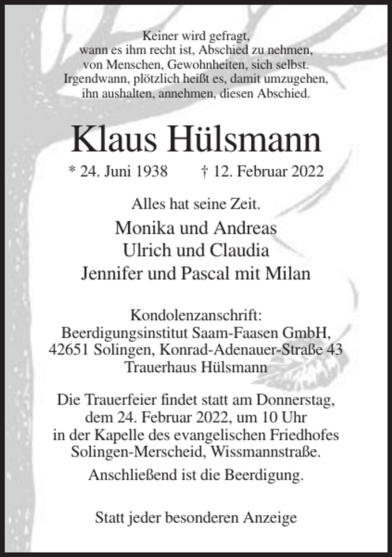 <p>Keiner wird gefragt,<br />wann es ihm recht ist, Abschied zu nehmen,<br />von Menschen, Gewohnheiten, sich selbst.<br />Irgendwann, plötzlich heißt es, damit umzugehen,<br />ihn aushalten, annehmen, diesen Abschied.</p><p>Klaus Hülsmann<br />* 24. Juni 1938</p><p>† 12. Februar 2022</p><p>Alles hat seine Zeit.</p><p>Monika und Andreas<br />Ulrich und Claudia<br />Jennifer und Pascal mit Milan<br />Kondolenzanschrift:<br />Beerdigungsinstitut Saam-Faasen GmbH,<br />42651 Solingen, Konrad-Adenauer-Straße 43<br />Trauerhaus Hülsmann<br />Die Trauerfeier findet statt am Donnerstag,<br />dem 24. Februar 2022, um 10 Uhr<br />in der Kapelle des evangelischen Friedhofes<br />Solingen-Merscheid, Wissmannstraße.<br />Anschließend ist die Beerdigung.<br />Statt jeder besonderen Anzeige</p>