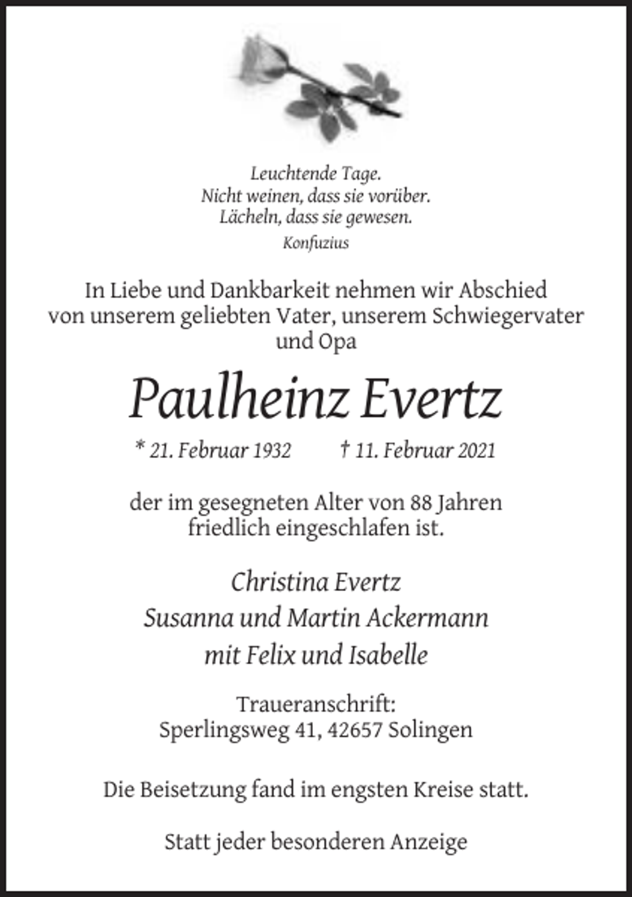 <p>Leuchtende Tage.<br />Nicht weinen, dass sie vorüber.<br />Lächeln, dass sie gewesen.<br />Konfuzius</p><p>In Liebe und Dankbarkeit nehmen wir Abschied<br />von unserem geliebten Vater, unserem Schwiegervater<br />und Opa</p><p>Paulheinz Evertz<br />* 21. Februar 1932</p><p>† 11. Februar 2021</p><p>der im gesegneten Alter von 88 Jahren<br />friedlich eingeschlafen ist.</p><p>Christina Evertz<br />Susanna und Martin Ackermann<br />mit Felix und Isabelle<br />Traueranschrift:<br />Sperlingsweg 41, 42657 Solingen<br />Die Beisetzung fand im engsten Kreise statt.<br />Statt jeder besonderen Anzeige</p>