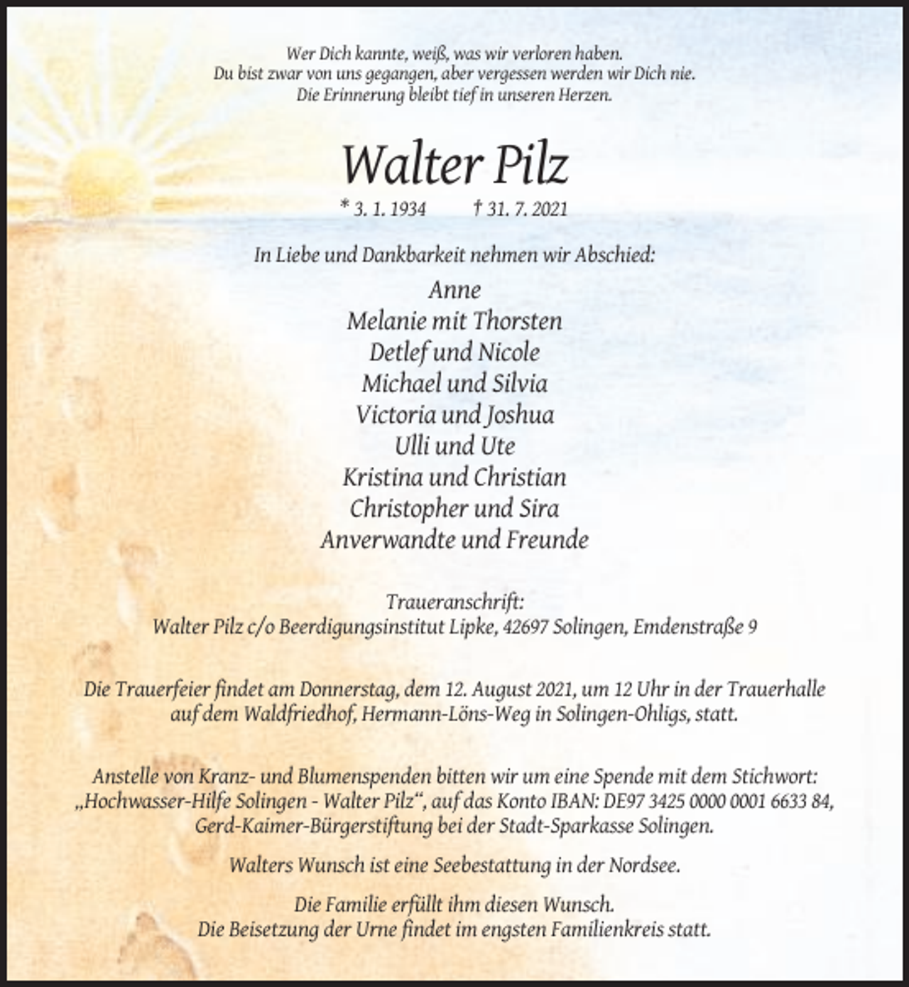 <p>Wer Dich kannte, weiß, was wir verloren haben.<br />Du bist zwar von uns gegangen, aber vergessen werden wir Dich nie.<br />Die Erinnerung bleibt tief in unseren Herzen.</p><p>Walter Pilz<br />* 3. 1. 1934</p><p>† 31. 7. 2021</p><p>In Liebe und Dankbarkeit nehmen wir Abschied:</p><p>Anne<br />Melanie mit Thorsten<br />Detlef und Nicole<br />Michael und Silvia<br />Victoria und Joshua<br />Ulli und Ute<br />Kristina und Christian<br />Christopher und Sira<br />Anverwandte und Freunde<br />Traueranschrift:<br />Walter Pilz c/o Beerdigungsinstitut Lipke, 42697 Solingen, Emdenstraße 9</p><p>Die Trauerfeier findet am Donnerstag, dem 12. August 2021, um 12 Uhr in der Trauerhalle<br />auf dem Waldfriedhof, Hermann-Löns-Weg in Solingen-Ohligs, statt.</p><p>Anstelle von Kranz- und Blumenspenden bitten wir um eine Spende mit dem Stichwort:<br />„Hochwasser-Hilfe Solingen - Walter Pilz“, auf das Konto IBAN: DE97 3425 01 6633 84,<br />Gerd-Kaimer-Bürgerstiftung bei der Stadt-Sparkasse Solingen.<br />Walters Wunsch ist eine Seebestattung in der Nordsee.<br />Die Familie erfüllt ihm diesen Wunsch.<br />Die Beisetzung der Urne findet im engsten Familienkreis statt.</p>