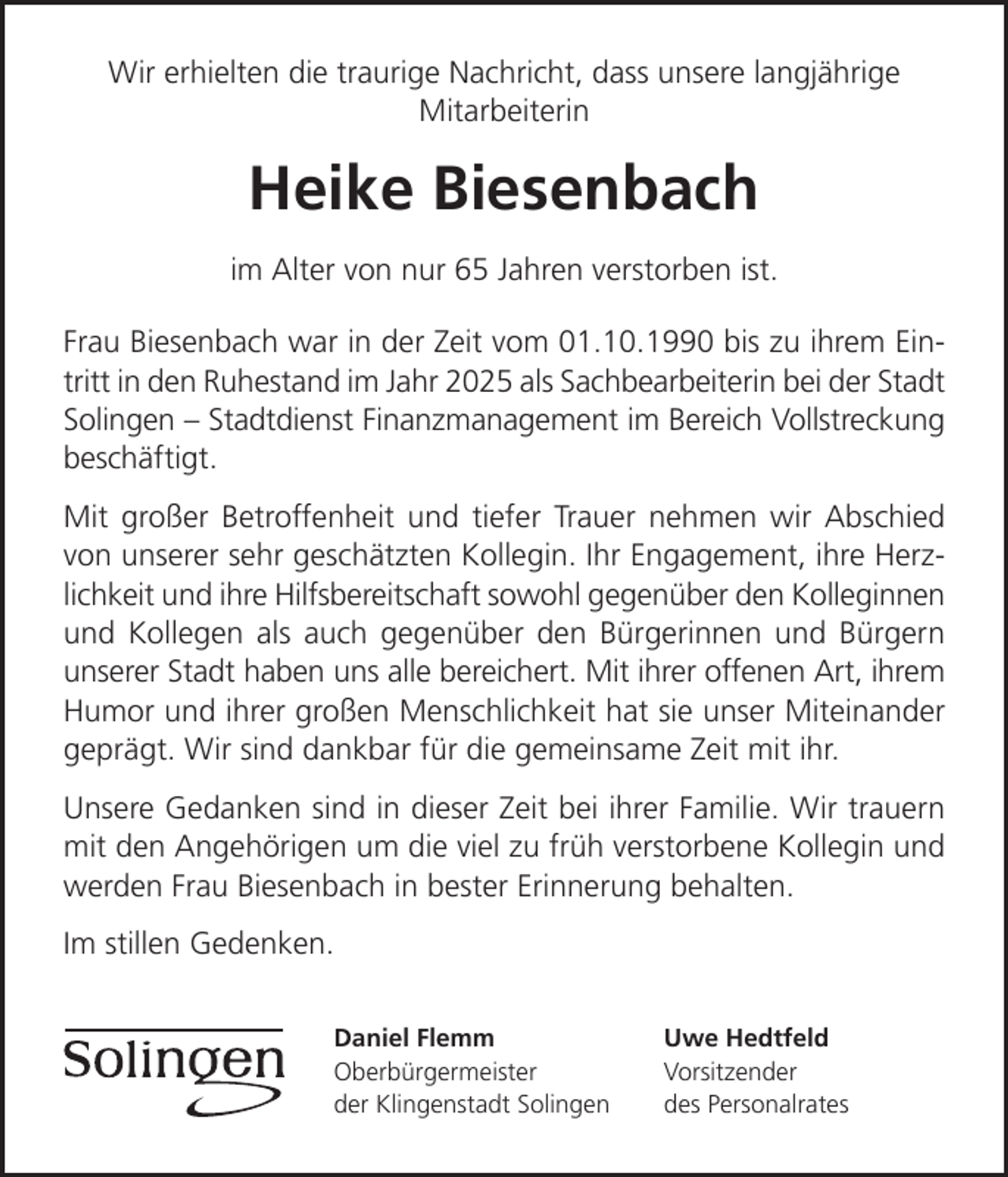 <p>Wir erhielten die traurige Nachricht, dass unsere langjährige<br />Mitarbeiterin</p>
<p>Heike Biesenbach<br />im Alter von nur 65 Jahren verstorben ist.<br />Frau Biesenbach war in der Zeit vom 01.10.1990 bis zu ihrem Eintritt in den Ruhestand im Jahr 2025 als Sachbearbeiterin bei der Stadt<br />Solingen Stadtdienst Finanzmanagement im Bereich Vollstreckung<br />beschäftigt.<br />Mit großer Betroffenheit und tiefer Trauer nehmen wir Abschied<br />von unserer sehr geschätzten Kollegin. Ihr Engagement, ihre Herzlichkeit und ihre Hilfsbereitschaft sowohl gegenüber den Kolleginnen<br />und Kollegen als auch gegenüber den Bürgerinnen und Bürgern<br />unserer Stadt haben uns alle bereichert. Mit ihrer offenen Art, ihrem<br />Humor und ihrer großen Menschlichkeit hat sie unser Miteinander<br />geprägt. Wir sind dankbar für die gemeinsame Zeit mit ihr.<br />Unsere Gedanken sind in dieser Zeit bei ihrer Familie. Wir trauern<br />mit den Angehörigen um die viel zu früh verstorbene Kollegin und<br />werden Frau Biesenbach in bester Erinnerung behalten.<br />Im stillen Gedenken.<br />Daniel Flemm<br />Oberbürgermeister<br />der Klingenstadt Solingen</p>
<p>Uwe Hedtfeld<br />Vorsitzender<br />des Personalrates</p>