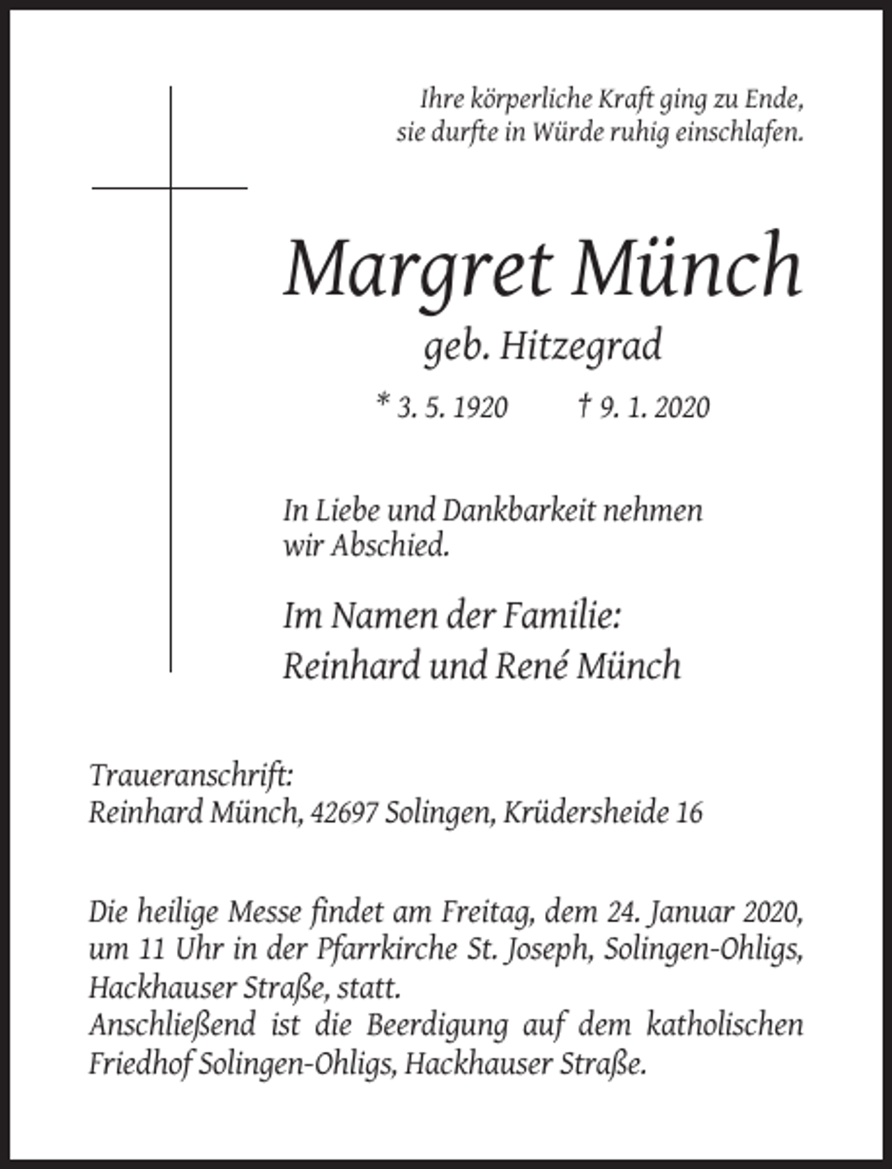 <p>Ihre körperliche Kraft ging zu Ende,<br />sie durfte in Würde ruhig einschlafen.</p><p>Margret Münch<br />geb. Hitzegrad<br />* 3. 5. 1920</p><p>† 9. 1. 2020</p><p>In Liebe und Dankbarkeit nehmen<br />wir Abschied.</p><p>Im Namen der Familie:<br />Reinhard und René Münch<br />Traueranschrift:<br />Reinhard Münch, 42697 Solingen, Krüdersheide 16</p><p>Die heilige Messe findet am Freitag, dem 24. Januar 2020,<br />um 11 Uhr in der Pfarrkirche St. Joseph, Solingen-Ohligs,<br />Hackhauser Straße, statt.<br />Anschließend ist die Beerdigung auf dem katholischen<br />Friedhof Solingen-Ohligs, Hackhauser Straße.</p>