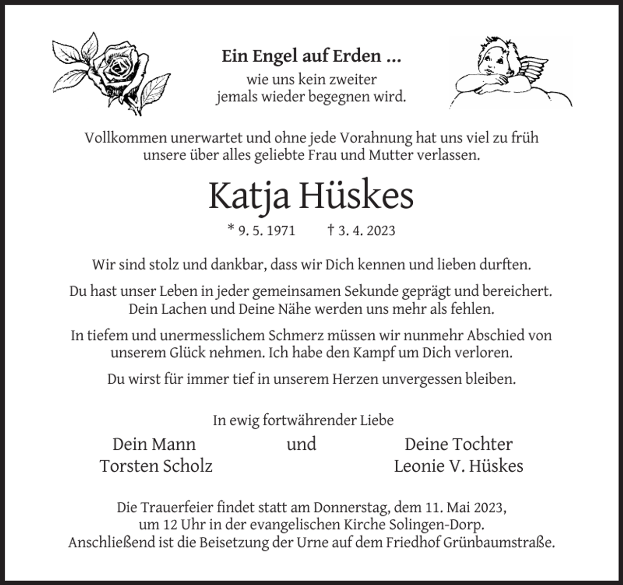 <p>Ein Engel auf Erden …<br />wie uns kein zweiter<br />jemals wieder begegnen wird.<br />Vollkommen unerwartet und ohne jede Vorahnung hat uns viel zu früh<br />unsere über alles geliebte Frau und Mutter verlassen.</p><p>Katja Hüskes<br />* 9. 5. 1971</p><p>† 3. 4. 2023</p><p>Wir sind stolz und dankbar, dass wir Dich kennen und lieben durften.<br />Du hast unser Leben in jeder gemeinsamen Sekunde geprägt und bereichert.<br />Dein Lachen und Deine Nähe werden uns mehr als fehlen.<br />In tiefem und unermesslichem Schmerz müssen wir nunmehr Abschied von<br />unserem Glück nehmen. Ich habe den Kampf um Dich verloren.<br />Du wirst für immer tief in unserem Herzen unvergessen bleiben.<br />In ewig fortwährender Liebe</p><p>Dein Mann<br />Torsten Scholz</p><p>und</p><p>Deine Tochter<br />Leonie V. Hüskes</p><p>Die Trauerfeier findet statt am Donnerstag, dem 11. Mai 2023,<br />um 12 Uhr in der evangelischen Kirche Solingen-Dorp.<br />Anschließend ist die Beisetzung der Urne auf dem Friedhof Grünbaumstraße.</p>