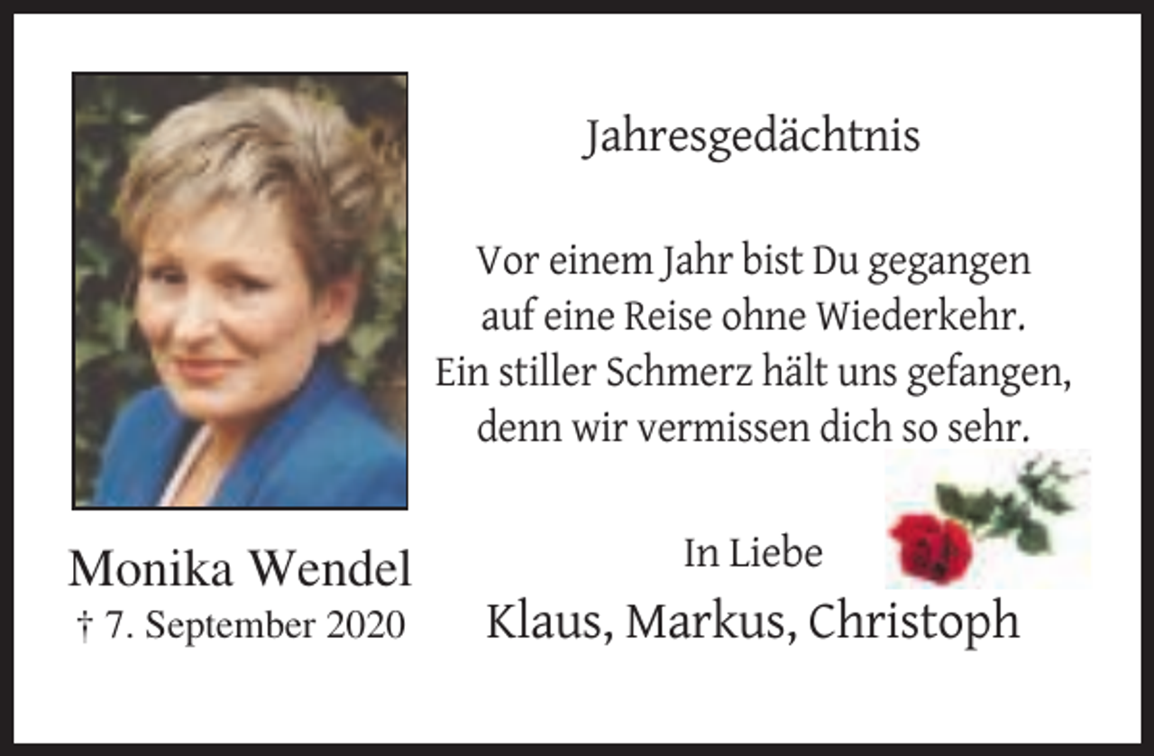 <p>Jahresgedächtnis<br />Vor einem Jahr bist Du gegangen<br />auf eine Reise ohne Wiederkehr.<br />Ein stiller Schmerz hält uns gefangen,<br />denn wir vermissen dich so sehr.</p><p>Monika Wendel</p><p>In Liebe</p><p>† 7. September 2020</p><p>Klaus, Markus, Christoph</p>