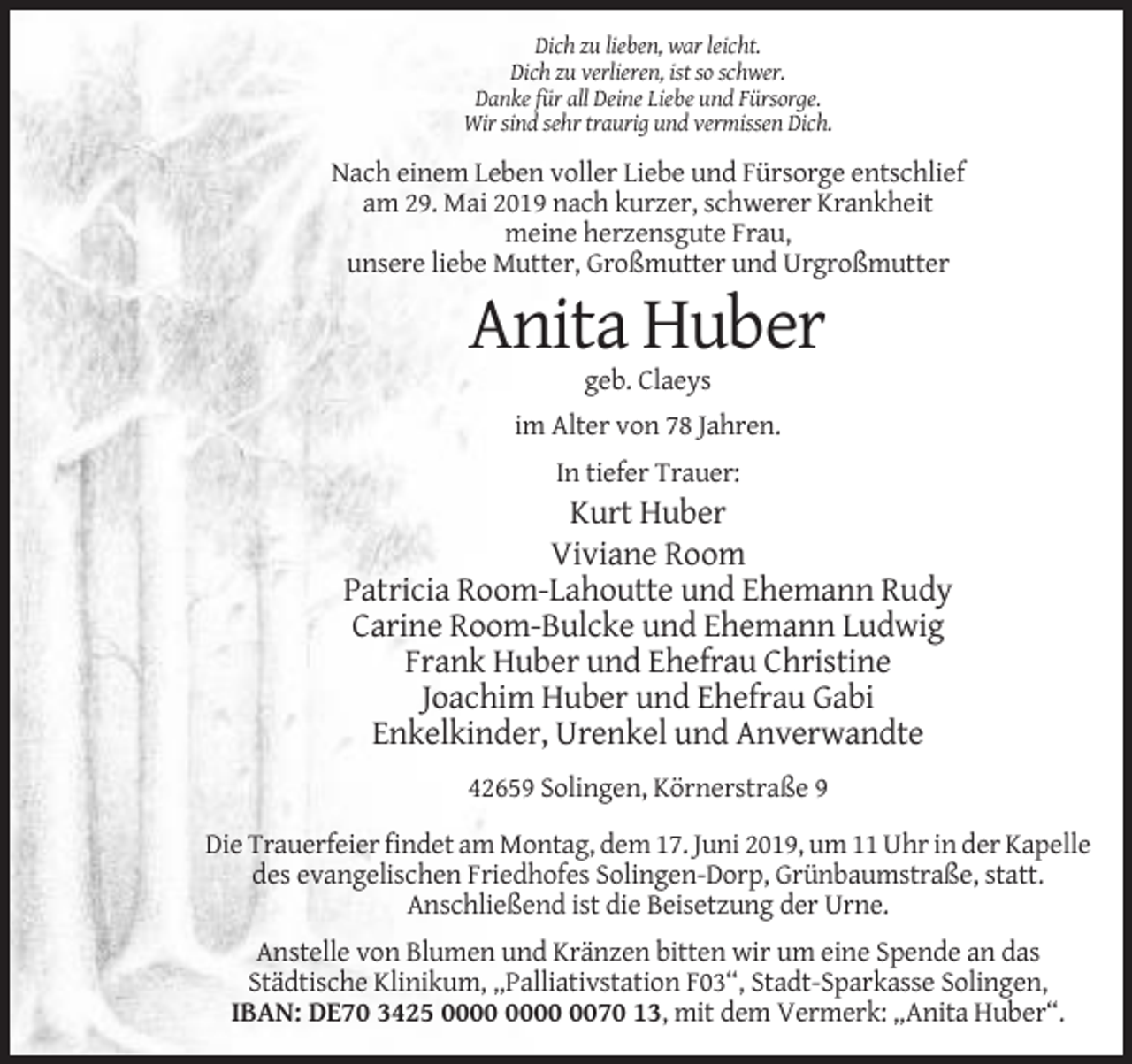 <p>Dich zu lieben, war leicht.<br />Dich zu verlieren, ist so schwer.<br />Danke für all Deine Liebe und Fürsorge.<br />Wir sind sehr traurig und vermissen Dich.</p><p>Nach einem Leben voller Liebe und Fürsorge entschlief<br />am 29. Mai 2019 nach kurzer, schwerer Krankheit<br />meine herzensgute Frau,<br />unsere liebe Mutter, Großmutter und Urgroßmutter</p><p>Anita Huber<br />geb. Claeys<br />im Alter von 78 Jahren.<br />In tiefer Trauer:</p><p>Kurt Huber<br />Viviane Room<br />Patricia Room-Lahoutte und Ehemann Rudy<br />Carine Room-Bulcke und Ehemann Ludwig<br />Frank Huber und Ehefrau Christine<br />Joachim Huber und Ehefrau Gabi<br />Enkelkinder, Urenkel und Anverwandte<br />42659 Solingen, Körnerstraße 9<br />Die Trauerfeier findet am Montag, dem 17. Juni 2019, um 11 Uhr in der Kapelle<br />des evangelischen Friedhofes Solingen-Dorp, Grünbaumstraße, statt.<br />Anschließend ist die Beisetzung der Urne.<br />Anstelle von Blumen und Kränzen bitten wir um eine Spende an das<br />Städtische Klinikum, „Palliativstation F03“, Stadt-Sparkasse Solingen,<br />IBAN: DE70 3425 0070 13, mit dem Vermerk: „Anita Huber“.</p>
