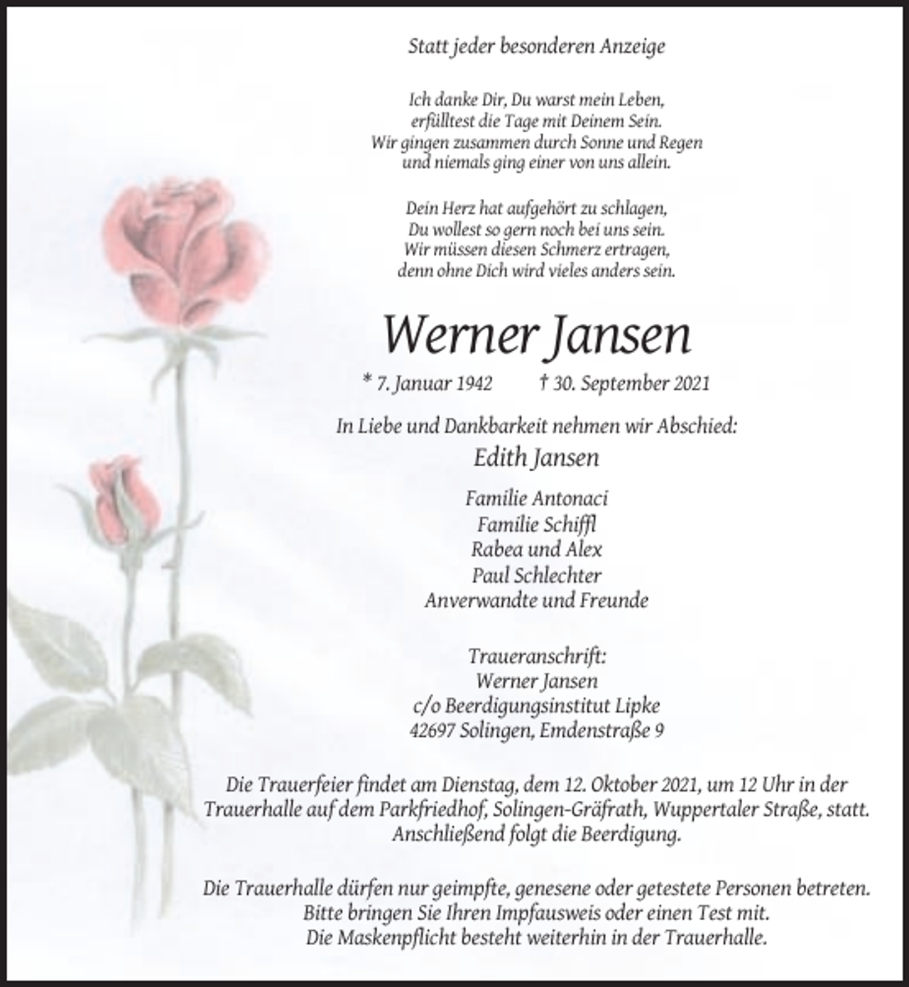 <p>Statt jeder besonderen Anzeige<br />Ich danke Dir, Du warst mein Leben,<br />erfülltest die Tage mit Deinem Sein.<br />Wir gingen zusammen durch Sonne und Regen<br />und niemals ging einer von uns allein.<br />Dein Herz hat aufgehört zu schlagen,<br />Du wollest so gern noch bei uns sein.<br />Wir müssen diesen Schmerz ertragen,<br />denn ohne Dich wird vieles anders sein.</p><p>Werner Jansen<br />* 7. Januar 1942</p><p>† 30. September 2021</p><p>In Liebe und Dankbarkeit nehmen wir Abschied:</p><p>Edith Jansen<br />Familie Antonaci<br />Familie Schiffl<br />Rabea und Alex<br />Paul Schlechter<br />Anverwandte und Freunde<br />Traueranschrift:<br />Werner Jansen<br />c/o Beerdigungsinstitut Lipke<br />42697 Solingen, Emdenstraße 9<br />Die Trauerfeier findet am Dienstag, dem 12. Oktober 2021, um 12 Uhr in der<br />Trauerhalle auf dem Parkfriedhof, Solingen-Gräfrath, Wuppertaler Straße, statt.<br />Anschließend folgt die Beerdigung.<br />Die Trauerhalle dürfen nur geimpfte, genesene oder getestete Personen betreten.<br />Bitte bringen Sie Ihren Impfausweis oder einen Test mit.<br />Die Maskenpflicht besteht weiterhin in der Trauerhalle.</p>