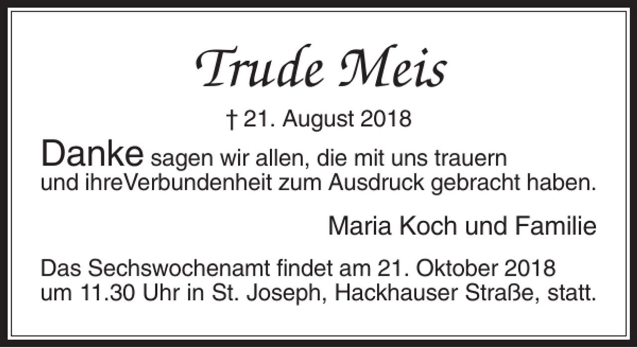 <p>Trude Meis<br />† 21. August 2018</p><p>Danke sagen wir allen, die mit uns trauern</p><p>und ihreVerbundenheit zum Ausdruck gebracht haben.</p><p>Maria Koch und Familie<br />Das Sechswochenamt findet am 21. Oktober 2018<br />um 11.30 Uhr in St. Joseph, Hackhauser Straße, statt.</p>