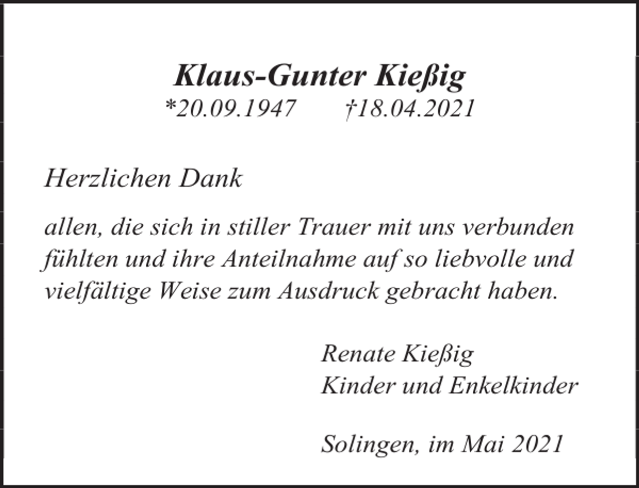 <p>Klaus-Gunter Kießig</p><p>*20.09.1947</p><p>†18.04.2021</p><p>Herzlichen Dank<br />allen, die sich in stiller Trauer mit uns verbunden<br />fühlten und ihre Anteilnahme auf so liebvolle und<br />vielfältige Weise zum Ausdruck gebracht haben.<br />Renate Kießig<br />Kinder und Enkelkinder<br />Solingen, im Mai 2021</p>