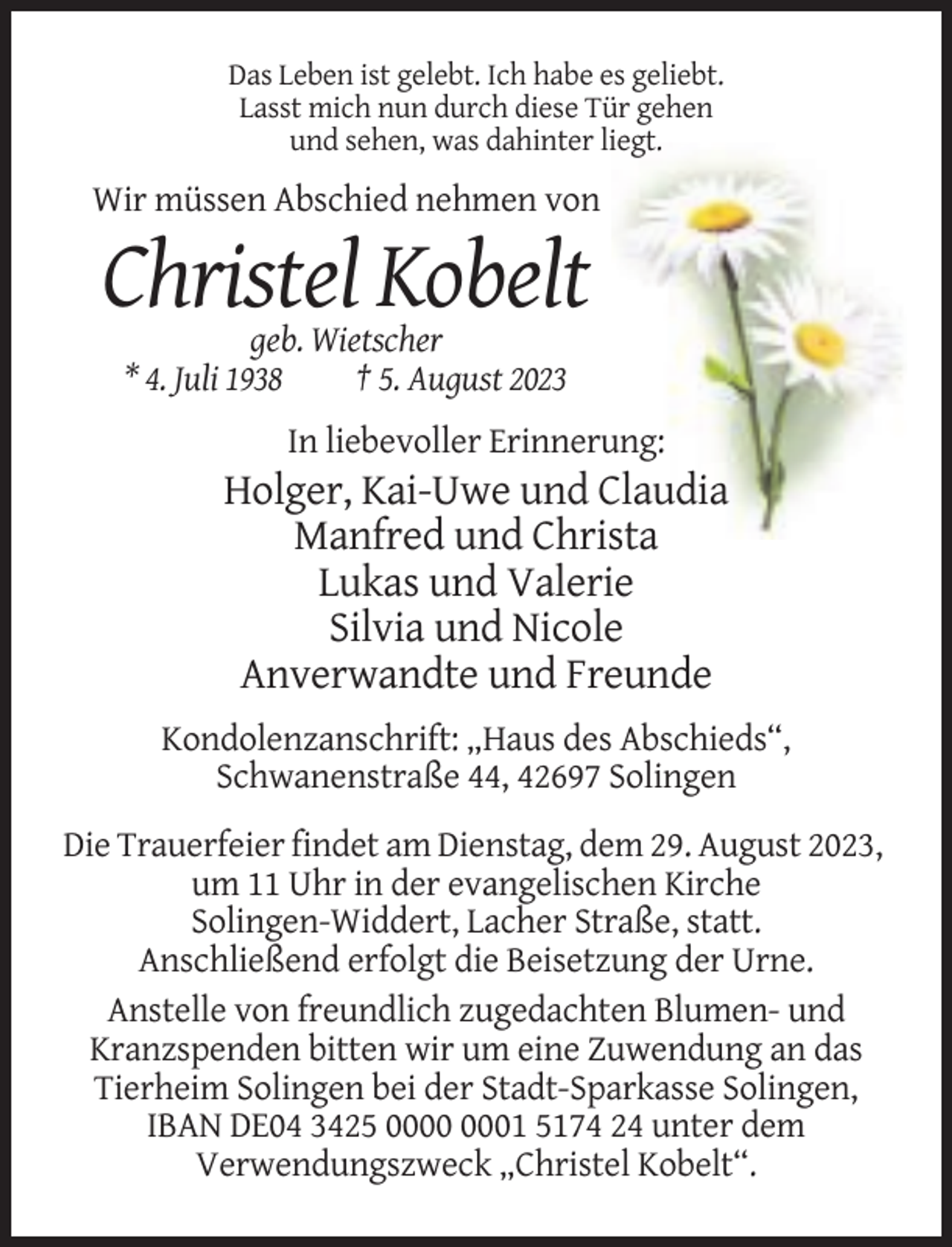 <p>Das Leben ist gelebt. Ich habe es geliebt.<br />Lasst mich nun durch diese Tür gehen<br />und sehen, was dahinter liegt.</p><p>Wir müssen Abschied nehmen von</p><p>Christel Kobelt<br />geb. Wietscher<br />* 4. Juli 1938<br />† 5. August 2023<br />In liebevoller Erinnerung:</p><p>Holger, Kai-Uwe und Claudia<br />Manfred und Christa<br />Lukas und Valerie<br />Silvia und Nicole<br />Anverwandte und Freunde<br />Kondolenzanschrift: „Haus des Abschieds“,<br />Schwanenstraße 44, 42697 Solingen<br />Die Trauerfeier findet am Dienstag, dem 29. August 2023,<br />um 11 Uhr in der evangelischen Kirche<br />Solingen-Widdert, Lacher Straße, statt.<br />Anschließend erfolgt die Beisetzung der Urne.<br />Anstelle von freundlich zugedachten Blumen- und<br />Kranzspenden bitten wir um eine Zuwendung an das<br />Tierheim Solingen bei der Stadt-Sparkasse Solingen,<br />IBAN DE04 3425 01 5174 24 unter dem<br />Verwendungszweck „Christel Kobelt“.</p>