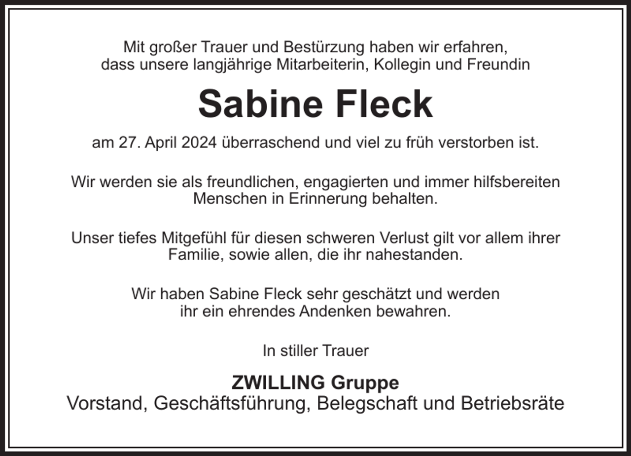 <p>Mit großer Trauer und Bestürzung haben wir erfahren,<br />dass unsere langjährige Mitarbeiterin, Kollegin und Freundin</p><p>Sabine Fleck<br />am 27. April 2024 überraschend und viel zu früh verstorben ist.<br />Wir werden sie als freundlichen, engagierten und immer hilfsbereiten<br />Menschen in Erinnerung behalten.<br />Unser tiefes Mitgefühl für diesen schweren Verlust gilt vor allem ihrer<br />Familie, sowie allen, die ihr nahestanden.<br />Wir haben Sabine Fleck sehr geschätzt und werden<br />ihr ein ehrendes Andenken bewahren.<br />In stiller Trauer</p><p>ZWILLING Gruppe<br />Vorstand, Geschäftsführung, Belegschaft und Betriebsräte</p>