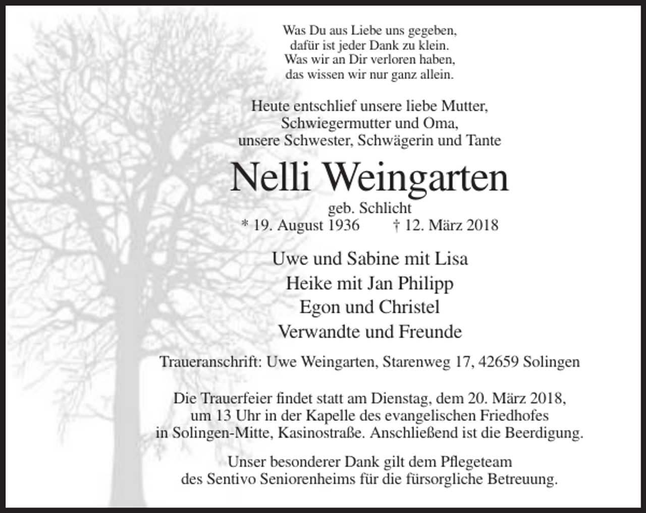 <p>Was Du aus Liebe uns gegeben,<br />dafür ist jeder Dank zu klein.<br />Was wir an Dir verloren haben,<br />das wissen wir nur ganz allein.</p><p>Heute entschlief unsere liebe Mutter,<br />Schwiegermutter und Oma,<br />unsere Schwester, Schwägerin und Tante</p><p>Nelli Weingarten<br />geb. Schlicht<br />* 19. August 1936<br />† 12. März 2018</p><p>Uwe und Sabine mit Lisa<br />Heike mit Jan Philipp<br />Egon und Christel<br />Verwandte und Freunde<br />Traueranschrift: Uwe Weingarten, Starenweg 17, 42659 Solingen<br />Die Trauerfeier findet statt am Dienstag, dem 20. März 2018,<br />um 13 Uhr in der Kapelle des evangelischen Friedhofes<br />in Solingen-Mitte, Kasinostraße. Anschließend ist die Beerdigung.<br />Unser besonderer Dank gilt dem Pflegeteam<br />des Sentivo Seniorenheims für die fürsorgliche Betreuung.</p>