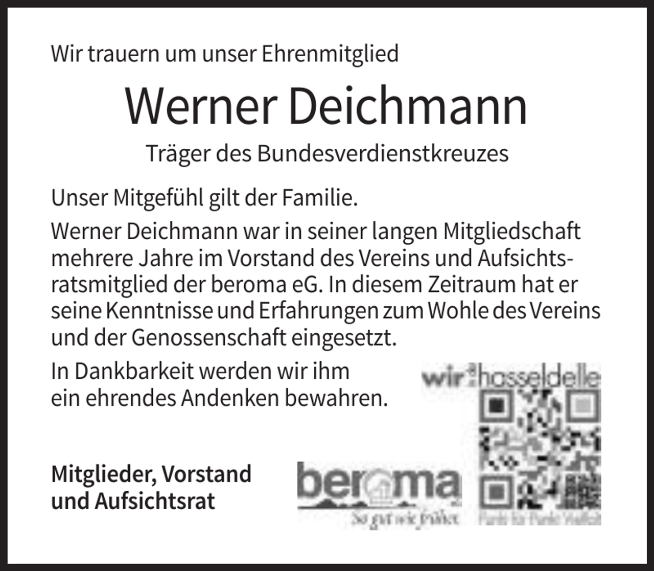 <p>Wir trauern um unser Ehrenmitglied</p><p>Werner Deichmann<br />Träger des Bundesverdienstkreuzes<br />Unser Mitgefühl gilt der Familie.<br />Werner Deichmann war in seiner langen Mitgliedschaft<br />mehrere Jahre im Vorstand des Vereins und Aufsichtsratsmitglied der beroma eG. In diesem Zeitraum hat er<br />seine Kenntnisse und Erfahrungen zum Wohle des Vereins<br />und der Genossenschaft eingesetzt.<br />In Dankbarkeit werden wir ihm<br />ein ehrendes Andenken bewahren.<br />Mitglieder, Vorstand<br />und Aufsichtsrat</p>
