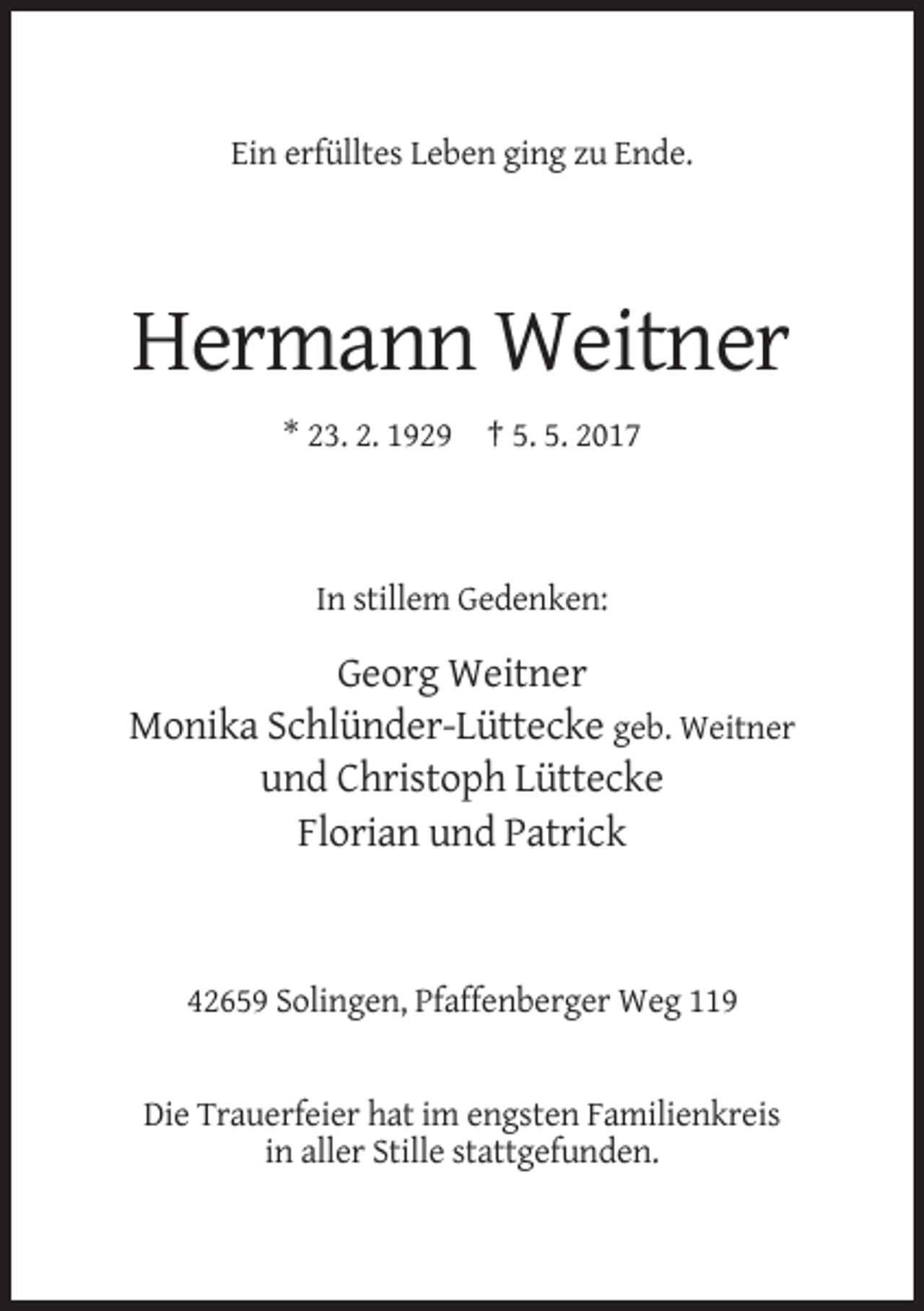 <p>Ein erfülltes Leben ging zu Ende.</p><p>Hermann Weitner<br />* 23. 2. 1929 † 5. 5. 2017</p><p>In stillem Gedenken:</p><p>Georg Weitner<br />Monika Schlünder-Lüttecke geb. Weitner<br />und Christoph Lüttecke<br />Florian und Patrick</p><p>42659 Solingen, Pfaffenberger Weg 119</p><p>Die Trauerfeier hat im engsten Familienkreis<br />in aller Stille stattgefunden.</p>