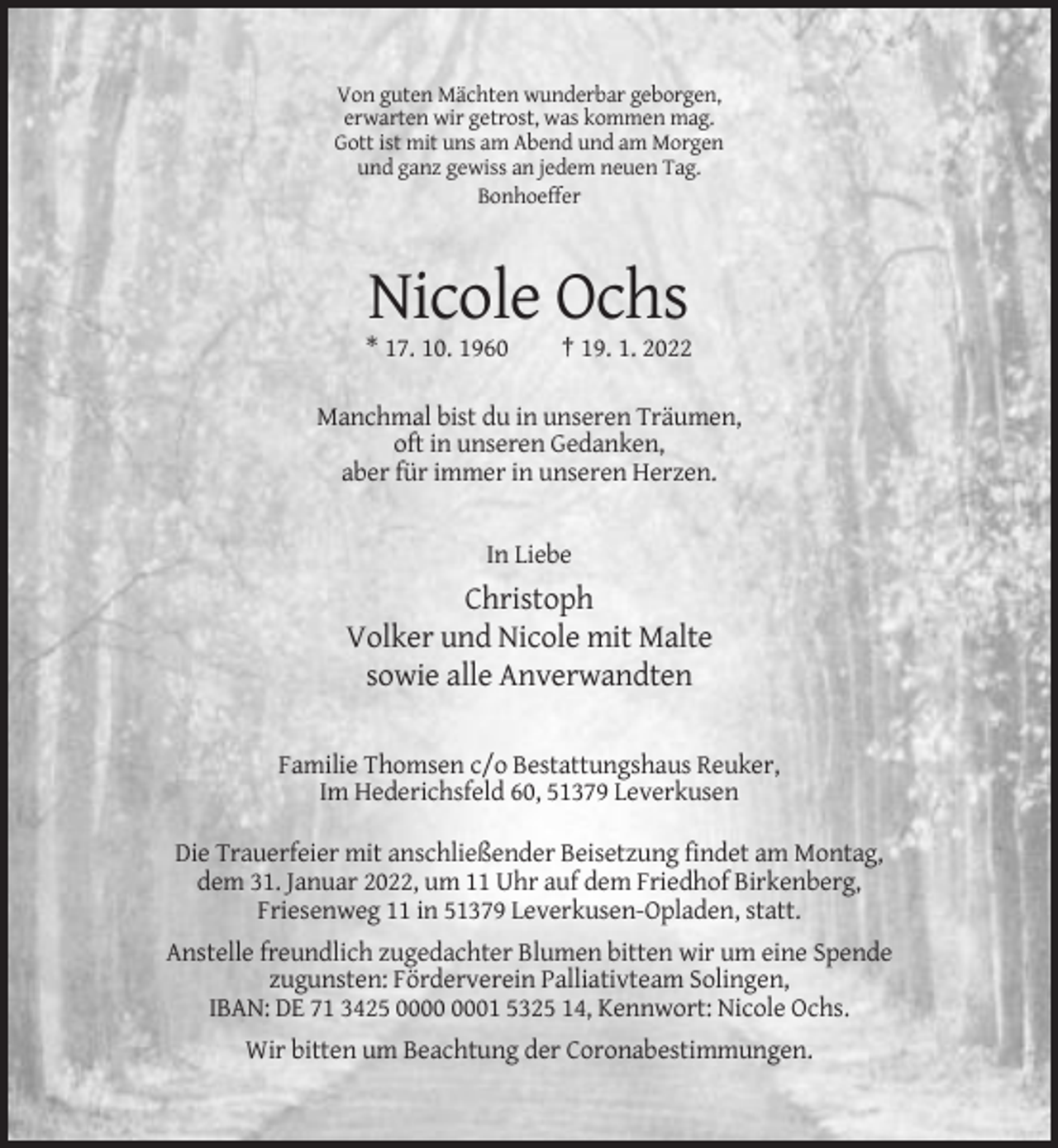 <p>Von guten Mächten wunderbar geborgen,<br />erwarten wir getrost, was kommen mag.<br />Gott ist mit uns am Abend und am Morgen<br />und ganz gewiss an jedem neuen Tag.<br />Bonhoeffer</p><p>Nicole Ochs<br />* 17. 10. 1960</p><p>† 19. 1. 2022</p><p>Manchmal bist du in unseren Träumen,<br />oft in unseren Gedanken,<br />aber für immer in unseren Herzen.</p><p>In Liebe</p><p>Christoph<br />Volker und Nicole mit Malte<br />sowie alle Anverwandten<br />Familie Thomsen c/o Bestattungshaus Reuker,<br />Im Hederichsfeld 60, 51379 Leverkusen<br />Die Trauerfeier mit anschließender Beisetzung findet am Montag,<br />dem 31. Januar 2022, um 11 Uhr auf dem Friedhof Birkenberg,<br />Friesenweg 11 in 51379 Leverkusen-Opladen, statt.<br />Anstelle freundlich zugedachter Blumen bitten wir um eine Spende<br />zugunsten: Förderverein Palliativteam Solingen,<br />IBAN: DE 71 3425 01 5325 14, Kennwort: Nicole Ochs.<br />Wir bitten um Beachtung der Coronabestimmungen.</p>