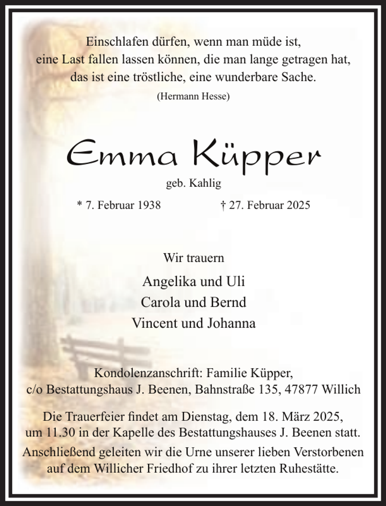 <p>Einschlafen dürfen, wenn man müde ist,<br />eine Last fallen lassen können, die man lange getragen hat,<br />das ist eine tröstliche, eine wunderbare Sache.<br />(Hermann Hesse)</p><p>Emma Küpper<br />geb. Kahlig</p><p>* 7. Februar 1938</p><p>† 27. Februar 2025</p><p>Wir trauern</p><p>Angelika und Uli<br />Carola und Bernd<br />Vincent und Johanna<br />Kondolenzanschrift: Familie Küpper,<br />c/o Bestattungshaus J. Beenen, Bahnstraße 135, 47877 Willich<br />Die Trauerfeier findet am Dienstag, dem 18. März 2025,<br />um 11.30 in der Kapelle des Bestattungshauses J. Beenen statt.<br />Anschließend geleiten wir die Urne unserer lieben Verstorbenen<br />auf dem Willicher Friedhof zu ihrer letzten Ruhestätte.</p>