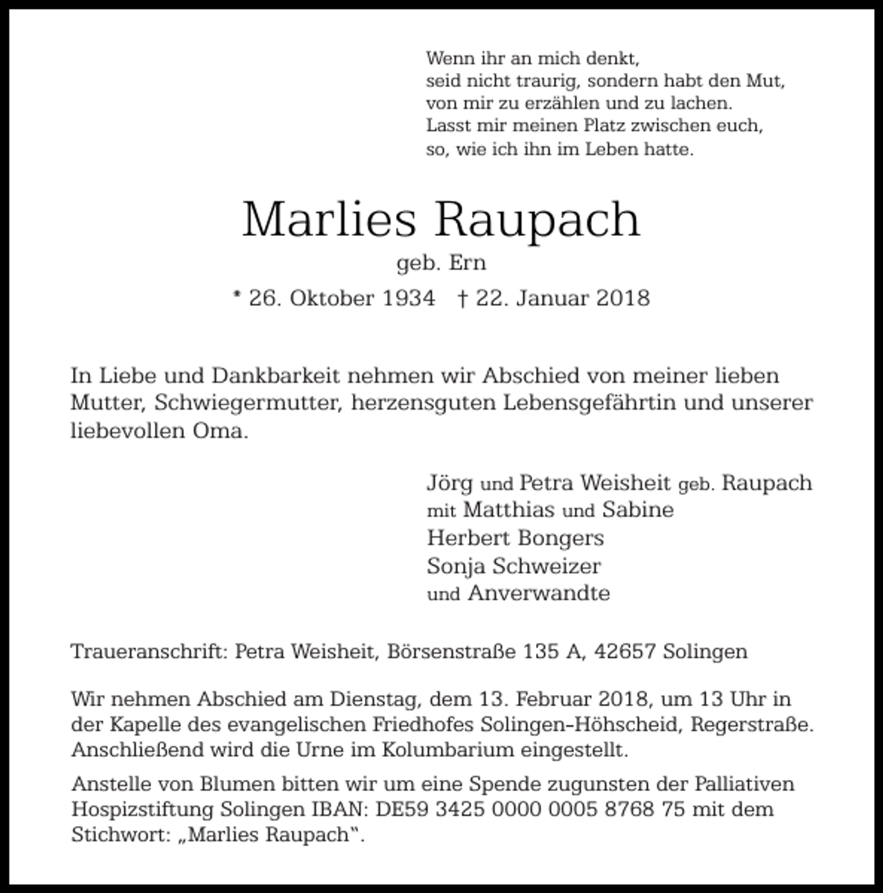 <p>Wenn ihr an mich denkt,<br />seid nicht traurig, sondern habt den Mut,<br />von mir zu erzählen und zu lachen.<br />Lasst mir meinen Platz zwischen euch,<br />so, wie ich ihn im Leben hatte.</p><p>Marlies Raupach</p><p>geb. Ern<br />* 26. Oktober 1934 † 22. Januar 2018<br />In Liebe und Dankbarkeit nehmen wir Abschied von meiner lieben<br />Mutter, Schwiegermutter, herzensguten Lebensgefährtin und unserer<br />liebevollen Oma.<br />Jörg und Petra Weisheit geb. Raupach<br />Matthias und Sabine<br />Herbert Bongers<br />Sonja Schweizer<br />und Anverwandte</p><p>mit</p><p>Traueranschrift: Petra Weisheit, Börsenstraße 135 A, 42657 Solingen<br />Wir nehmen Abschied am Dienstag, dem 13. Februar 2018, um 13 Uhr in<br />der Kapelle des evangelischen Friedhofes Solingen-Höhscheid, Regerstraße.<br />Anschließend wird die Urne im Kolumbarium eingestellt.<br />Anstelle von Blumen bitten wir um eine Spende zugunsten der Palliativen<br />Hospizstiftung Solingen IBAN: DE59 3425 05 8768 75 mit dem<br />Stichwort: „Marlies Raupach“.</p>