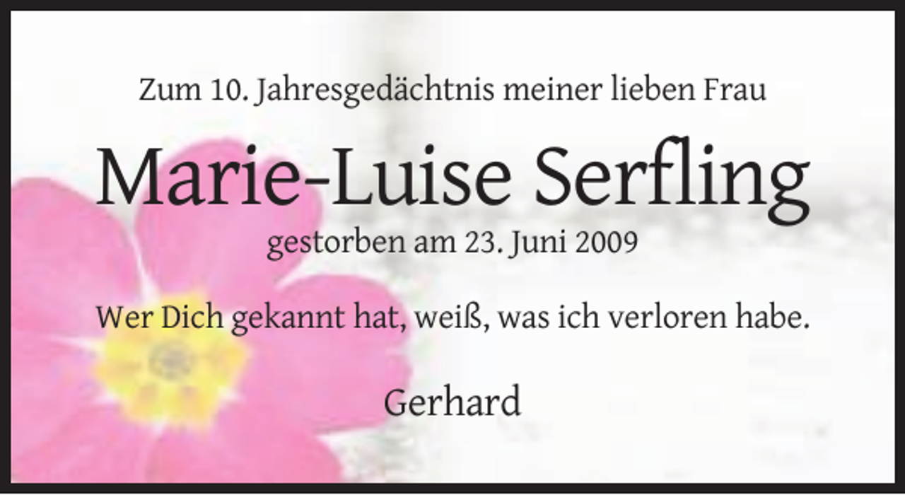 <p>Zum 10. Jahresgedächtnis meiner lieben Frau</p><p>Marie-Luise Serfling<br />gestorben am 23. Juni 2009<br />Wer Dich gekannt hat, weiß, was ich verloren habe.</p><p>Gerhard</p>