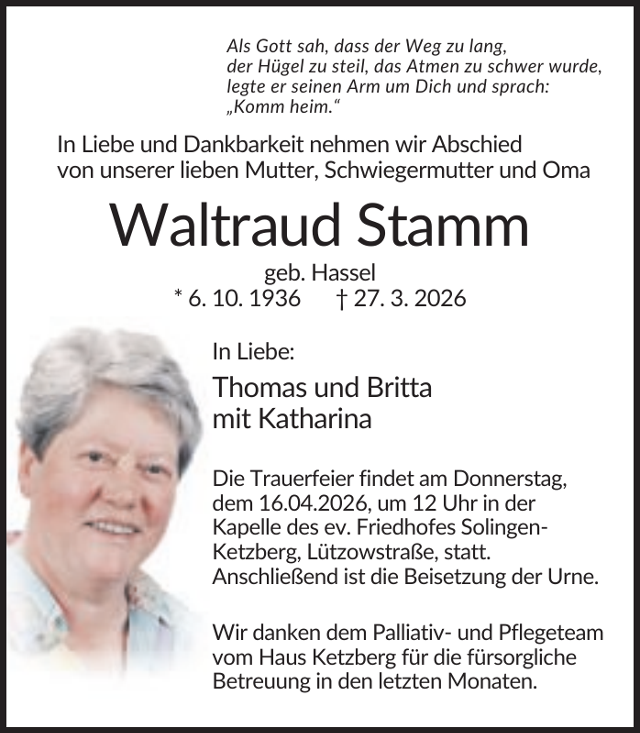 <p>Als Gott sah, dass der Weg zu lang,<br />der Hügel zu steil, das Atmen zu schwer wurde,<br />legte er seinen Arm um Dich und sprach:<br />„Komm heim.“</p><p>In Liebe und Dankbarkeit nehmen wir Abschied<br />von unserer lieben Mutter, Schwiegermutter und Oma</p><p>Waltraud Stamm<br />geb. Hassel<br />* 6. 10. 1936 † 27. 3. 2026<br />In Liebe:</p><p>Thomas und Britta<br />mit Katharina<br />Die Trauerfeier findet am Donnerstag,<br />dem 16.04.2026, um 12 Uhr in der<br />Kapelle des ev. Friedhofes SolingenKetzberg, Lützowstraße, statt.<br />Anschließend ist die Beisetzung der Urne.<br />Wir danken dem Palliativ- und Pflegeteam<br />vom Haus Ketzberg für die fürsorgliche<br />Betreuung in den letzten Monaten.</p>