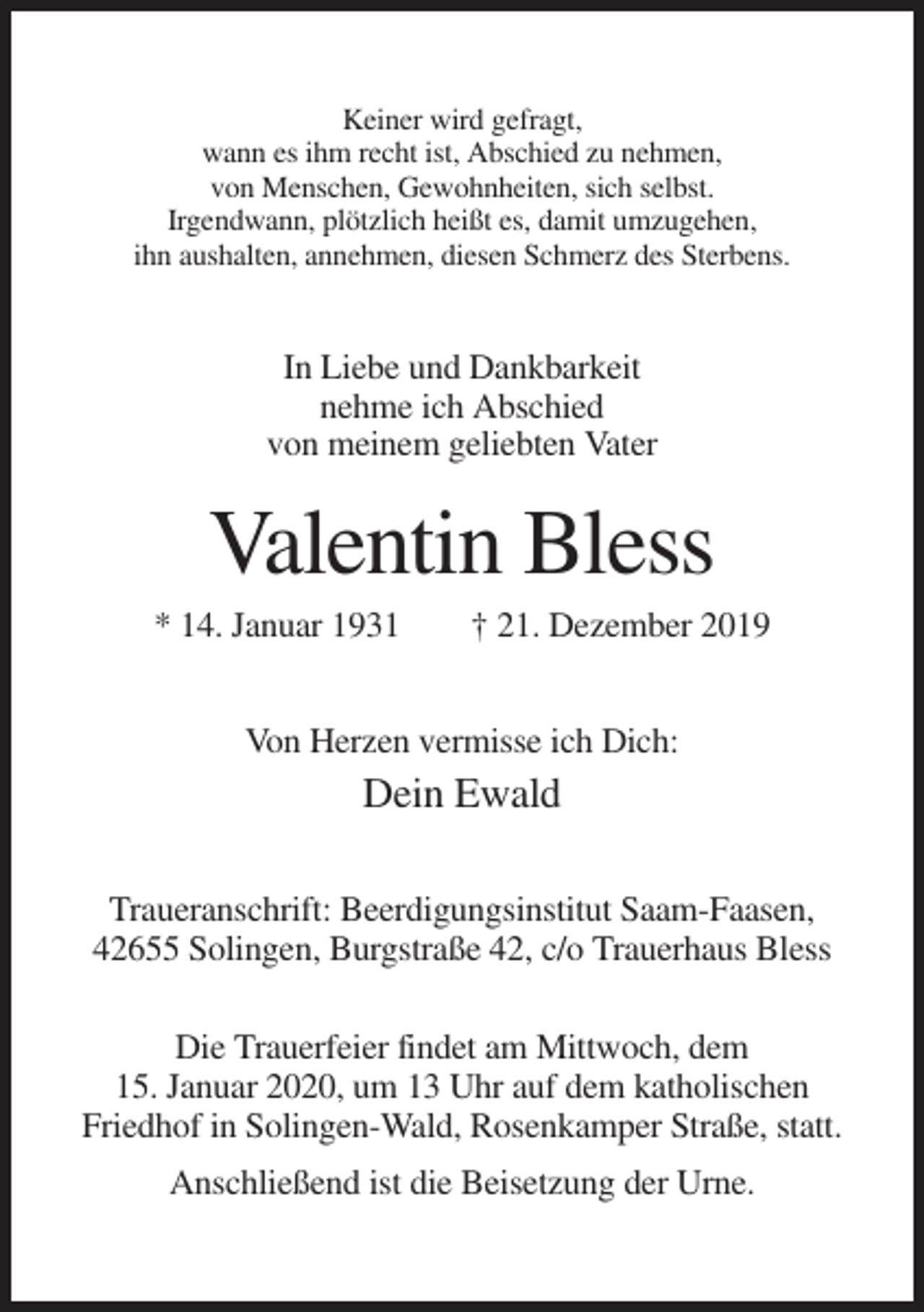 <p>Keiner wird gefragt,<br />wann es ihm recht ist, Abschied zu nehmen,<br />von Menschen, Gewohnheiten, sich selbst.<br />Irgendwann, plötzlich heißt es, damit umzugehen,<br />ihn aushalten, annehmen, diesen Schmerz des Sterbens.</p><p>In Liebe und Dankbarkeit<br />nehme ich Abschied<br />von meinem geliebten Vater</p><p>Valentin Bless<br />* 14. Januar 1931</p><p>† 21. Dezember 2019</p><p>Von Herzen vermisse ich Dich:</p><p>Dein Ewald<br />Traueranschrift: Beerdigungsinstitut Saam-Faasen,<br />42655 Solingen, Burgstraße 42, c/o Trauerhaus Bless<br />Die Trauerfeier findet am Mittwoch, dem<br />15. Januar 2020, um 13 Uhr auf dem katholischen<br />Friedhof in Solingen-Wald, Rosenkamper Straße, statt.<br />Anschließend ist die Beisetzung der Urne.</p>