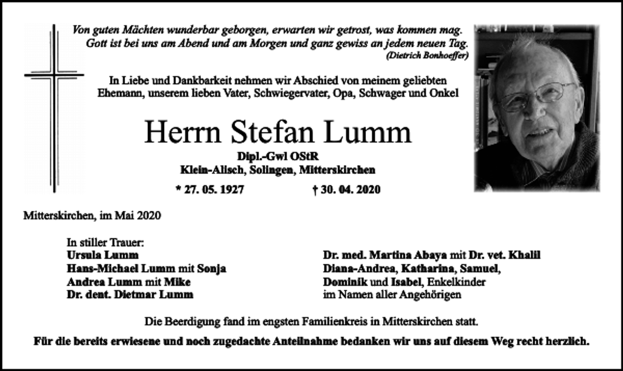 <p>Von guten Mächten wunderbar geborgen, erwarten wir getrost, was kommen mag.<br />Gott ist bei uns am Abend und am Morgen und ganz gewiss an jedem neuen Tag.</p><p>(Dietrich Bonhoeffer)</p><p>In Liebe und Dankbarkeit nehmen wir Abschied von meinem geliebten<br />Ehemann, unserem lieben Vater, Schwiegervater, Opa, Schwager und Onkel</p><p>Herrn Stefan Lumm<br />Dipl.-Gwl OStR<br />Klein-Alisch, Solingen, Mitterskirchen</p><p>* 27. 05. 1927</p><p>† 30. 04. 2020</p><p>Mitterskirchen, im Mai 2020<br />In stiller Trauer:<br />Ursula Lumm<br />Hans-Michael Lumm mit Sonja<br />Andrea Lumm mit Mike<br />Dr. dent. Dietmar Lumm</p><p>Dr. med. Martina Abaya mit Dr. vet. Khalil<br />Diana-Andrea, Katharina, Samuel,<br />Dominik und Isabel, Enkelkinder<br />im Namen aller Angehörigen</p><p>Die Beerdigung fand im engsten Familienkreis in Mitterskirchen statt.<br />Für die bereits erwiesene und noch zugedachte Anteilnahme bedanken wir uns auf diesem Weg recht herzlich.</p>
