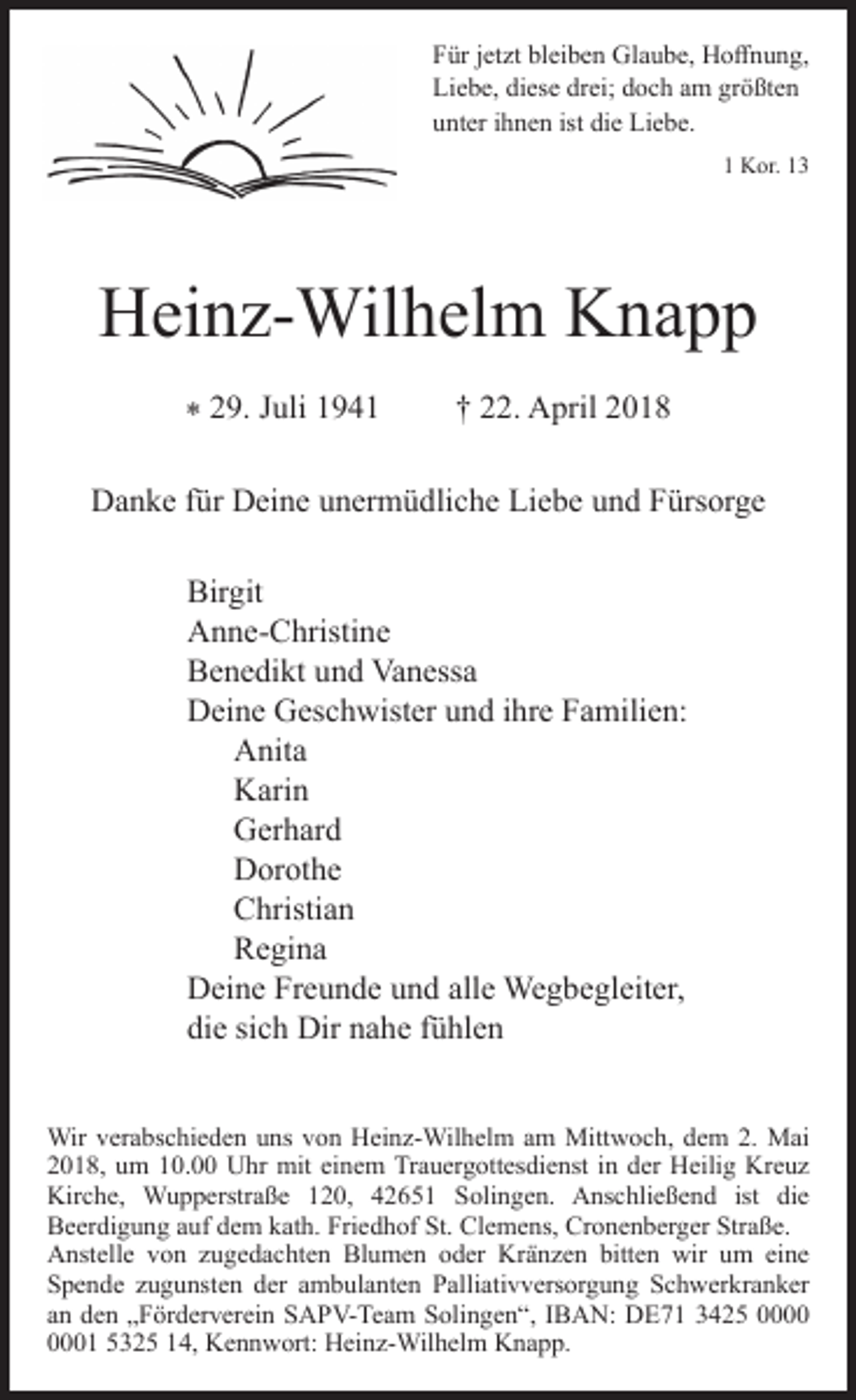 <p>Für jetzt bleiben Glaube, Hoﬀnung,<br />Liebe, diese drei; doch am größten<br />unter ihnen ist die Liebe.<br />1 Kor. 13</p><p>Heinz-Wilhelm Knapp<br />* 29. Juli 1941</p><p>† 22. April 2018</p><p>Danke für Deine unermüdliche Liebe und Fürsorge<br />Birgit<br />Anne-Christine<br />Benedikt und Vanessa<br />Deine Geschwister und ihre Familien:<br />Anita<br />Karin<br />Gerhard<br />Dorothe<br />Christian<br />Regina<br />Deine Freunde und alle Wegbegleiter,<br />die sich Dir nahe fühlen<br />Wir verabschieden uns von Heinz-Wilhelm am Mittwoch, dem 2. Mai<br />2018, um 10.00 Uhr mit einem Trauergottesdienst in der Heilig Kreuz<br />Kirche, Wupperstraße 120, 42651 Solingen. Anschließend ist die<br />Beerdigung auf dem kath. Friedhof St. Clemens, Cronenberger Straße.<br />Anstelle von zugedachten Blumen oder Kränzen bitten wir um eine<br />Spende zugunsten der ambulanten Palliativversorgung Schwerkranker<br />an den „Förderverein SAPV-Team Solingen“, IBAN: DE71 3425 01 5325 14, Kennwort: Heinz-Wilhelm Knapp.</p>