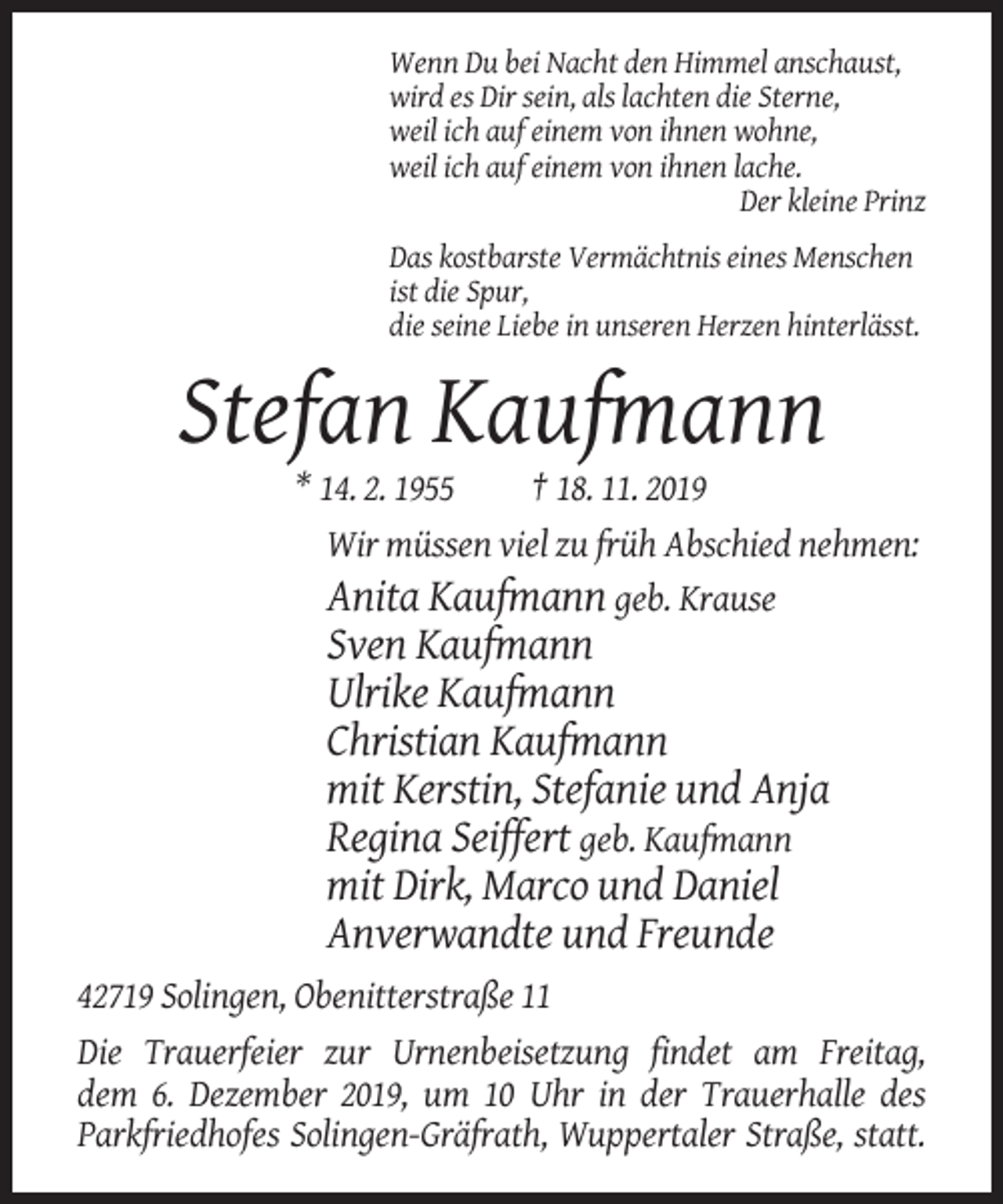 <p>Wenn Du bei Nacht den Himmel anschaust,<br />wird es Dir sein, als lachten die Sterne,<br />weil ich auf einem von ihnen wohne,<br />weil ich auf einem von ihnen lache.<br />Der kleine Prinz<br />Das kostbarste Vermächtnis eines Menschen<br />ist die Spur,<br />die seine Liebe in unseren Herzen hinterlässt.</p><p>Stefan Kaufmann<br />* 14. 2. 1955<br />† 18. 11. 2019<br />Wir müssen viel zu früh Abschied nehmen:<br />Anita Kaufmann geb. Krause</p><p>Sven Kaufmann<br />Ulrike Kaufmann<br />Christian Kaufmann<br />mit Kerstin, Stefanie und Anja<br />Regina Seiffert geb. Kaufmann<br />mit Dirk, Marco und Daniel<br />Anverwandte und Freunde<br />42719 Solingen, Obenitterstraße 11<br />Die Trauerfeier zur Urnenbeisetzung findet am Freitag,<br />dem 6. Dezember 2019, um 10 Uhr in der Trauerhalle des<br />Parkfriedhofes Solingen-Gräfrath, Wuppertaler Straße, statt.</p>