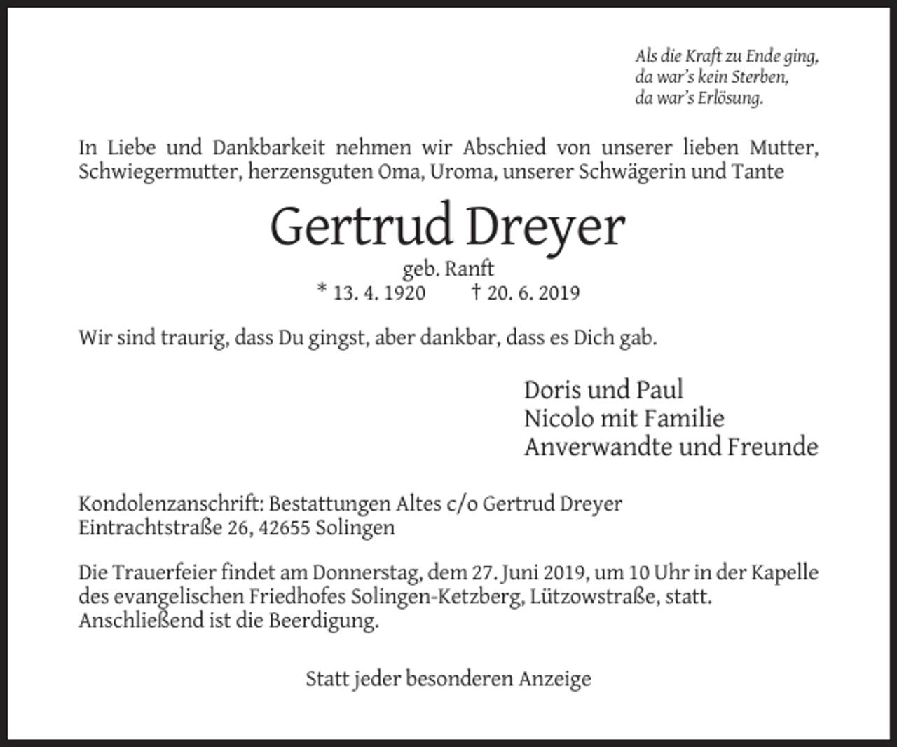 <p>Als die Kraft zu Ende ging,<br />da war’s kein Sterben,<br />da war’s Erlösung.</p><p>In Liebe und Dankbarkeit nehmen wir Abschied von unserer lieben Mutter,<br />Schwiegermutter, herzensguten Oma, Uroma, unserer Schwägerin und Tante</p><p>Gertrud Dreyer<br />geb. Ranft<br />* 13. 4. 1920<br />† 20. 6. 2019<br />Wir sind traurig, dass Du gingst, aber dankbar, dass es Dich gab.</p><p>Doris und Paul<br />Nicolo mit Familie<br />Anverwandte und Freunde<br />Kondolenzanschrift: Bestattungen Altes c/o Gertrud Dreyer<br />Eintrachtstraße 26, 42655 Solingen<br />Die Trauerfeier findet am Donnerstag, dem 27. Juni 2019, um 10 Uhr in der Kapelle<br />des evangelischen Friedhofes Solingen-Ketzberg, Lützowstraße, statt.<br />Anschließend ist die Beerdigung.<br />Statt jeder besonderen Anzeige</p>