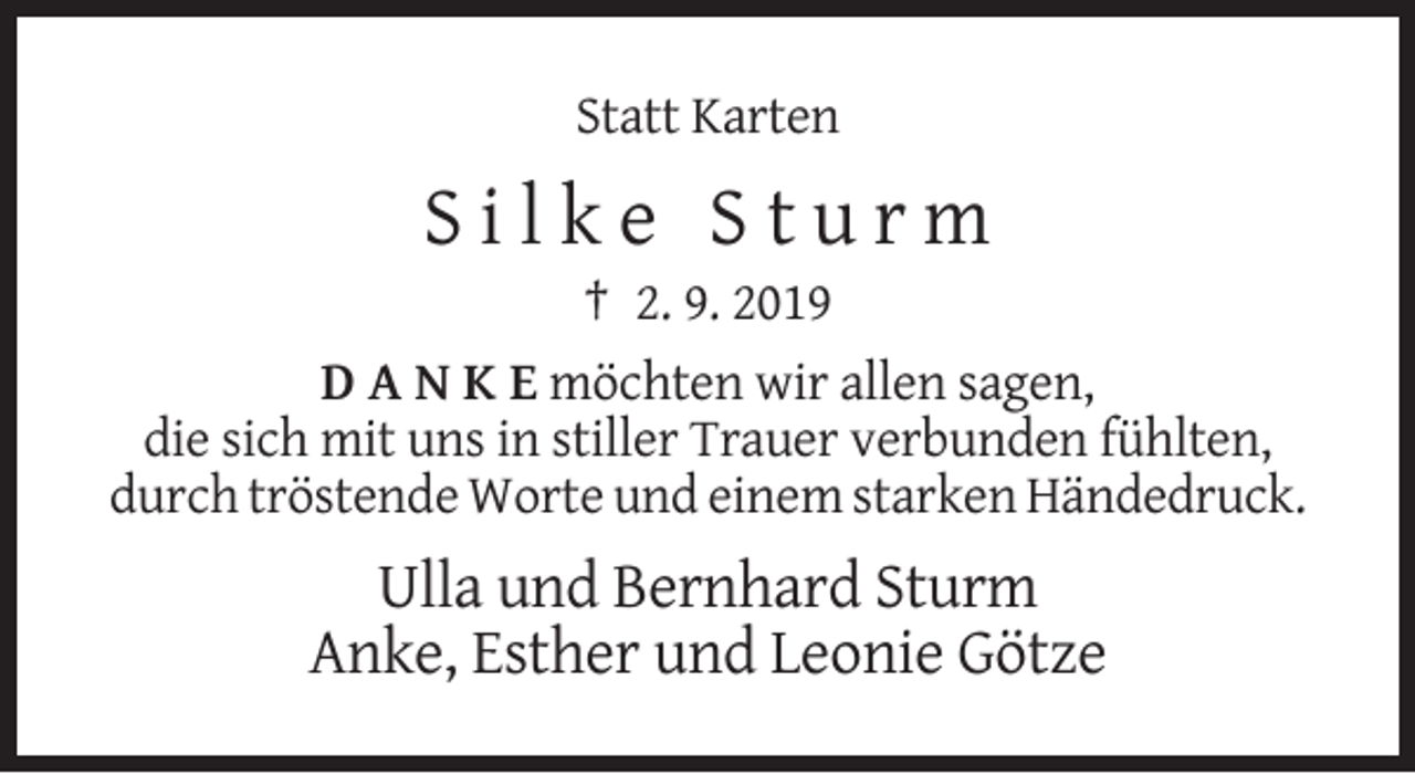 <p>Statt Karten</p><p>Silke Sturm<br />† 2. 9. 2019<br />D A N K E möchten wir allen sagen,<br />die sich mit uns in stiller Trauer verbunden fühlten,<br />durch tröstende Worte und einem starken Händedruck.</p><p>Ulla und Bernhard Sturm<br />Anke, Esther und Leonie Götze</p>