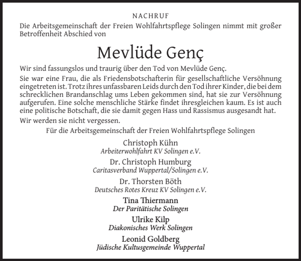 <p>N ACH RU F<br />Die Arbeitsgemeinschaft der Freien Wohlfahrtspﬂege Solingen nimmt mit großer<br />Betroffenheit Abschied von</p><p>Mevlüde Genç</p><p>Wir sind fassungslos und traurig über den Tod von Mevlüde Genç.<br />Sie war eine Frau, die als Friedensbotschafterin für gesellschaftliche Versöhnung<br />eingetreten ist. Trotz ihres unfassbaren Leids durch den Tod ihrer Kinder, die bei dem<br />schrecklichen Brandanschlag ums Leben gekommen sind, hat sie zur Versöhnung<br />aufgerufen. Eine solche menschliche Stärke ﬁndet ihresgleichen kaum. Es ist auch<br />eine politische Botschaft, die sie damit gegen Hass und Rassismus ausgesandt hat.<br />Wir werden sie nicht vergessen.<br />Für die Arbeitsgemeinschaft der Freien Wohlfahrtspﬂege Solingen</p><p>Christoph Kühn</p><p>Arbeiterwohlfahrt KV Solingen e.V.</p><p>Dr. Christoph Humburg</p><p>Caritasverband Wuppertal/Solingen e.V.</p><p>Dr. Thorsten Böth</p><p>Deutsches Rotes Kreuz KV Solingen e.V.</p><p>Tina Thiermann</p><p>Der Paritätische Solingen</p><p>Ulrike Kilp</p><p>Diakonisches Werk Solingen</p><p>Leonid Goldberg</p><p>Jüdische Kultusgemeinde Wuppertal</p>