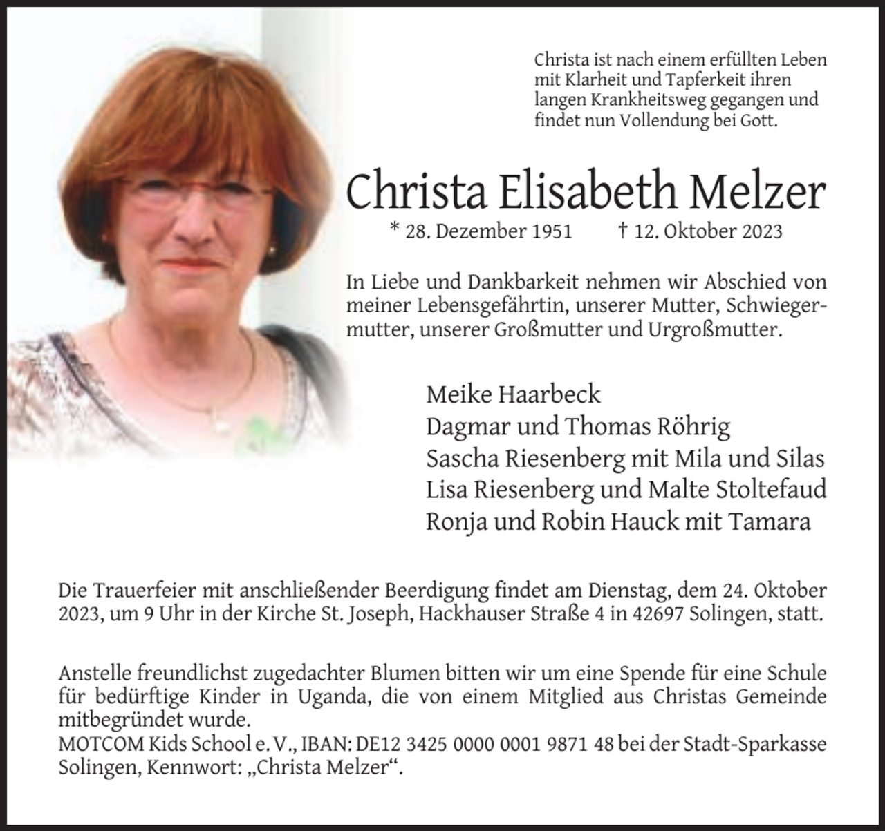 <p>Christa ist nach einem erfüllten Leben<br />mit Klarheit und Tapferkeit ihren<br />langen Krankheitsweg gegangen und<br />findet nun Vollendung bei Gott.</p><p>Christa Elisabeth Melzer<br />* 28. Dezember 1951</p><p>† 12. Oktober 2023</p><p>In Liebe und Dankbarkeit nehmen wir Abschied von<br />meiner Lebensgefährtin, unserer Mutter, Schwiegermutter, unserer Großmutter und Urgroßmutter.</p><p>Meike Haarbeck<br />Dagmar und Thomas Röhrig<br />Sascha Riesenberg mit Mila und Silas<br />Lisa Riesenberg und Malte Stoltefaud<br />Ronja und Robin Hauck mit Tamara<br />Die Trauerfeier mit anschließender Beerdigung findet am Dienstag, dem 24. Oktober<br />2023, um 9 Uhr in der Kirche St. Joseph, Hackhauser Straße 4 in 42697 Solingen, statt.<br />Anstelle freundlichst zugedachter Blumen bitten wir um eine Spende für eine Schule<br />für bedürftige Kinder in Uganda, die von einem Mitglied aus Christas Gemeinde<br />mitbegründet wurde.<br />MOTCOM Kids School e. V., IBAN: DE12 3425 01 9871 48 bei der Stadt-Sparkasse<br />Solingen, Kennwort: „Christa Melzer“.</p>